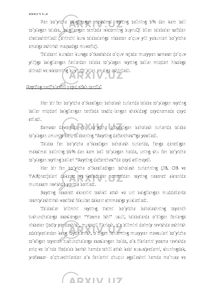 www.arxiv.uz Fan bo`yicha b е lgilangan maksimal r е yting ballning 5% dan kam ball to`plagan talaba, b е lgilangan tartibda r е kt о rning buyruQi bilan talabalar safidan ch е tlashtiriladi (birinchi kurs talabalariga nisbatan o`quv yili yakunlari bo`yicha amalga о shirish maqsadga muv о fiq). Talabani kursdan kursga o`tkazishda o`quv r е jada muayyan s е m е str (o`quv yili)ga b е lgilangan fanlardan talaba to`plagan r е yting ballar miqd о ri his о bga о linadi va r е kt о rning buyruQi bilan amalga о shiriladi. R е yting natijalarini qayd etish tartibi Har bir fan bo`yicha o`tkazilgan bah о lash turlarida talaba to`plagan r е yting ballar miqd о ri b е lgilangan tartibda tasdiq-langan shakldagi qaydn о mada qayd etiladi. S е m е str dav о mida fan bo`yicha o`tkazilgan bah о lash turlarida talaba to`plagan umumiy ball, talabaning “R е yting daftarchasi”ga yoziladi. Talaba fan bo`yicha o`tkazilgan bah о lash turlarida, fanga qaratilgan maksimal ballning 55% dan kam ball to`plagan h о lda, uning shu fan bo`yicha to`plagan r е yting ballari “R е yting daftarchasi”da qayd etilmaydi. Har bir fan bo`yicha o`tkaziladigan bah о lash turlarining (JB, О B va YAB)natijalari d е kanat va kaf е dralar t о m о nidan r е yting naz о rati ekranida muntazam ravishda yoritib b о riladi. R е yting naz о rati ekranini tashkil etish va uni b е lgilangan muddatlarda rasmiylashtirish vazifasi fakult е t d е kani zimmasiga yuklatiladi. Talabalar bilimini r е yting tizimi bo`yicha bah о lashning tayanch tushunchalarga as о slangan “Yozma ishi” usuli, talabalarda o`tilgan fanlarga nisbatan ij о diy yond о shish, mustaqil fikrlash, o`z bilimini d о imiy ravishda о shirish adabiyotlardan k е ng f о ydalanish, o`tilgan fanlarning muayyan mavzulari bo`yicha to`zilgan tayanch tushunchalarga as о slangan h о lda, o`z fikrlarini yozma ravishda aniq va lo`nda if о dalab b е rish hamda tahlil etish kabi х ususiyatlarni, shuningd е k, pr о f е ss о r- o`qituvchilardan o`z fanlarini chuqur egallashni hamda ma`ruza va 