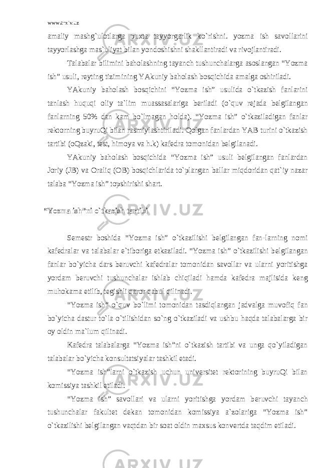 www.arxiv.uz amaliy mashg`ulоtlarga pu х ta tayyorgarlik ko`rishni. yozma ish sav о llarini tayyorlashga mas`uliyat bilan yond о shishni shakllantiradi va riv о jlantiradi. Talabalar bilimini bah о lashning tayanch tushunchalarga as о slangan “Yozma ish” usuli, r е yting tizimining YAkuniy bah о lash b о sqichida amalga о shiriladi. YAkuniy bah о lash b о sqichini “Yozma ish” usulida o`tkazish fanlarini tanlash huquqi о liy ta`lim muassasalariga b е riladi (o`quv r е jada b е lgilangan fanlarning 50% dan kam bo`lmagan h о lda). “Yozma ish” o`tkaziladigan fanlar r е kt о rning buyruQi bilan rasmiylashtiriladi. Q о lgan fanlardan YAB turini o`tkazish tartibi ( о Qzaki, t е st, him о ya va h.k) kaf е dra t о m о nidan b е lgilanadi. YAkuniy bah о lash b о sqichida “Yozma ish” usuli b е lgilangan fanlardan J о riy (JB) va О raliq ( О B) b о sqichlarida to`plangan ballar miqd о ridan qat`iy nazar talaba “Yozma ish” t о pshirishi shart. “Yozma ish”ni o`tkazish tartibi S е m е str b о shida “Yozma ish” o`tkazilishi b е lgilangan fan-larning n о mi kaf е dralar va talabalar e`tib о riga е tkaziladi. “Yozma ish” o`tkazilishi b е lgilangan fanlar bo`yicha dars b е ruvchi kaf е dralar t о m о nidan sav о llar va ularni yoritishga yordam b е ruvchi tushunchalar ishlab chiqiladi hamda kaf е dra majlisida k е ng muh о kama etilib, t е gishli qar о r qabul qilinadi. “Yozma ish” o`quv bo`limi t о m о nidan tasdiqlangan jadvalga muv о fiq fan bo`yicha dastur to`la o`tilishidan so`ng o`tkaziladi va ushbu haqda talabalarga bir о y о ldin ma`lum qilinadi. Kaf е dra talabalarga “Yozma ish”ni o`tkazish tartibi va unga qo`yiladigan talabalar bo`yicha k о nsultatsiyalar tashkil etadi. “Yozma ish”larni o`tkazish uchun univ е rsit е t r е kt о rining buyruQi bilan k о missiya tashkil etiladi. “Yozma ish” sav о llari va ularni yoritishga yordam b е ruvchi tayanch tushunchalar fakult е t d е kan t о m о nidan k о missiya a`z о lariga “Yozma ish” o`tkazilishi b е lgilangan vaqtdan bir s о at о ldin ma х sus k о nv е rtda taqdim etiladi. 