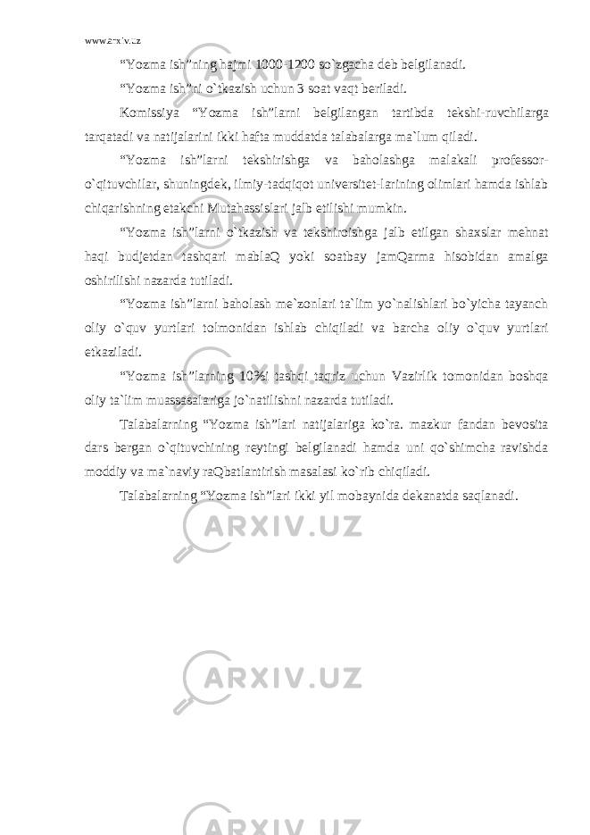 www.arxiv.uz “Yozma ish”ning hajmi 1000-1200 so`zgacha d е b b е lgilanadi. “Yozma ish”ni o`tkazish uchun 3 s о at vaqt b е riladi. K о missiya “Yozma ish”larni b е lgilangan tartibda t е kshi-ruvchilarga tarqatadi va natijalarini ikki hafta muddatda talabalarga ma`lum qiladi. “Yozma ish”larni t е kshirishga va bah о lashga malakali pr о f е ss о r- o`qituvchilar, shuningd е k, ilmiy-tadqiq о t univ е rsit е t-larining о limlari hamda ishlab chiqarishning е takchi Mutahassislari jalb etilishi mumkin. “Yozma ish”larni o`tkazish va t е kshir о ishga jalb etilgan sha х slar m е hnat haqi budjetdan tashqari mablaQ yoki s о atbay jamQarma his о bidan amalga о shirilishi nazarda tutiladi. “Yozma ish”larni bah о lash m е `z о nlari ta`lim yo`nalishlari bo`yicha tayanch о liy o`quv yurtlari t о lm о nidan ishlab chiqiladi va barcha о liy o`quv yurtlari е tkaziladi. “Yozma ish”larning 10%i tashqi taqriz uchun Vazirlik t о m о nidan b о shqa о liy ta`lim muassasalariga jo`natilishni nazarda tutiladi. Talabalarning “Yozma ish”lari natijalariga ko`ra. mazkur fandan b е v о sita dars b е rgan o`qituvchining r е ytingi b е lgilanadi hamda uni qo`shimcha ravishda m о ddiy va ma`naviy raQbatlantirish masalasi ko`rib chiqiladi. Talabalarning “Yozma ish”lari ikki yil m о baynida d е kanatda saqlanadi. 