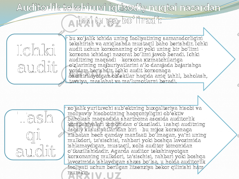 Auditorlik tekshiruvi iqtisodiy nuqtai nazardan ikki turga bo‘linadi: • bu xo‘jalik ichida uning faoliyatining samaradorligini tekshirish va aniqlashda mustaqil baho berishdir. Ichki audit uchun korxonaning o‘zi yoki uning bir bo‘limi – korxona ichidagi nazorat bo‘limi javob beradi. Ichki auditning maqsadi – korxona xizmatchilariga o‘zlarining majburiyatlarini a’lo darajada bajarishga yordam berishdir. Ichki audit korxonaga tekshirilayotgan ob’ektlar haqida aniq tahlil, baholash, tavsiya, maslahat va ma’lumotlarni beradi.Ichki audit • xo‘jalik yurituvchi sub’ektning buxgalteriya hisobi va moliyaviy hisobotining haqqoniyligini ob’ektiv baholash maqsadida shartnoma asosida auditorlik kompaniyalari tomonidan o‘tkaziladi. Tashqi auditning asosiy xususiyatlaridan biri – bu mijoz korxonaga nisbatan hech qanday manfaati bo‘lmagan, ya’ni uning mulkdori, ta’sischisi, rahbari yoki boshqa lavozimida ishlamaydigan, mustaqil, xolis auditor tomonidan o‘tkazilishidadir. Agarda auditor tekshirayotgan korxonaning mulkdori, ta’sischisi, rahbari yoki boshqa lavozimida ishlaydigan shaxs bo‘lsa, u holda auditorlik faoliyati uchun berilgan litsenziya bekor qilinishi ham mumkin.Tash qi audit 