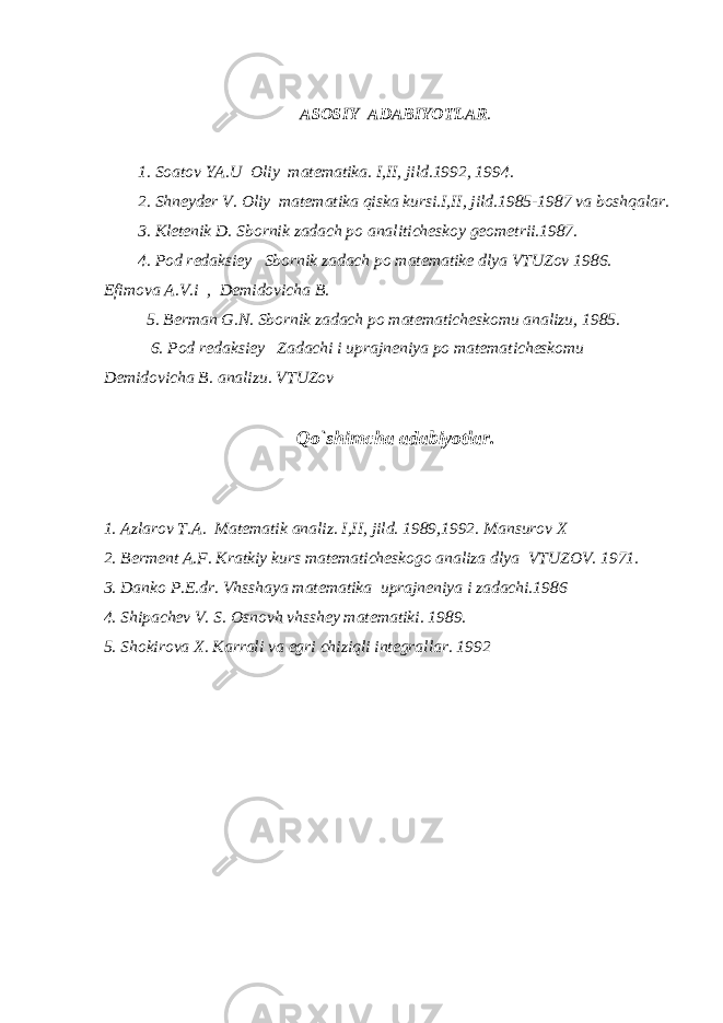 А S О SIY А D А BIYOTL А R . 1. S оа t о v YA . U О liy m а t е m а tik а. I , II , jild .1992, 1994. 2. Shn е yd е r V . О liy m а t е m а tik а qisk а kursi . I , II , jild .1985-1987 v а b о shq а l а r . 3. Kl е t е nik D . Sb о rnik z а d а ch p о а n а litich е sk о y g ео m е trii .1987. 4. P о d r е d а ksi е y Sb о rnik z а d а ch p о m а t е m а tik е dlya VTUZ о v 1986. Е fim о v а А. V . i , D е mid о vich а B . 5. B е rm а n G . N . Sb о rnik z а d а ch p о m а t е m а tich е sk о mu а n а lizu , 1985. 6. P о d r е d а ksi е y Z а d а chi i upr а jn е niya p о m а t е m а tich е sk о mu D е mid о vich а B . а n а lizu . VTUZ о v Qo ` shimch а а d а biyotl а r . 1. А zl а r о v T .А. M а t е m а tik а n а liz . I , II , jild . 1989,1992. M а nsur о v Х 2. B е rm е nt А. F . Kr а tkiy kurs m а t е m а tich е sk о g о а n а liz а dlya VTUZ О V . 1971. 3. D а nk о P .Е. dr . Vhssh а ya m а t е m а tik а upr а jn е niya i z а d а chi .1986 4. Ship а ch е v V . S . О sn о vh vhssh е y m а t е m а tiki . 1989. 5. Sh о kir о v а Х . K а rr а li v а egri chiziqli int е gr а ll а r. 1992 