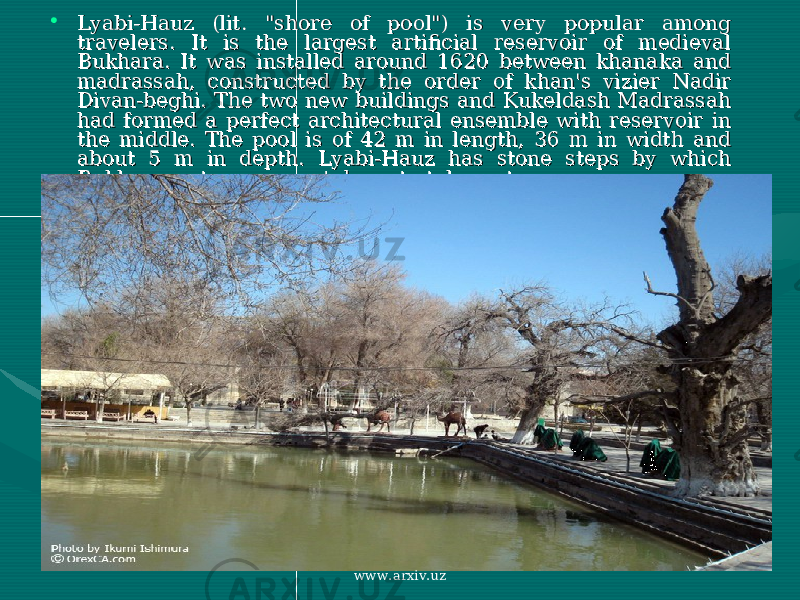 • Lyabi-Hauz (lit. &#34;shore of pool&#34;) is very popular among Lyabi-Hauz (lit. &#34;shore of pool&#34;) is very popular among travelers. It is the largest artificial reservoir of medieval travelers. It is the largest artificial reservoir of medieval Bukhara. It was installed around 1620 between khanaka and Bukhara. It was installed around 1620 between khanaka and madrassah, constructed by the order of khan&#39;s vizier Nadir madrassah, constructed by the order of khan&#39;s vizier Nadir Divan-beghi. The two new buildings and Kukeldash Madrassah Divan-beghi. The two new buildings and Kukeldash Madrassah had formed a perfect architectural ensemble with reservoir in had formed a perfect architectural ensemble with reservoir in the middle. The pool is of 42 m in length, 36 m in width and the middle. The pool is of 42 m in length, 36 m in width and about 5 m in depth. Lyabi-Hauz has stone steps by which about 5 m in depth. Lyabi-Hauz has stone steps by which Bukhara watermen went down to take water. Bukhara watermen went down to take water. www.arxiv.uz 