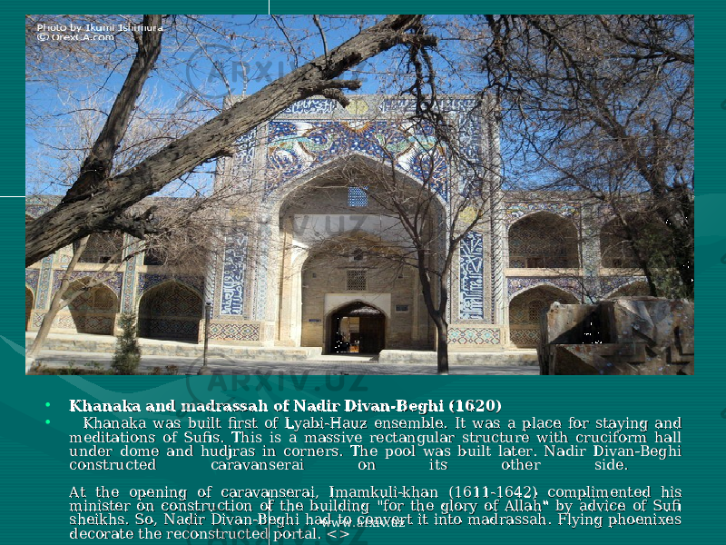 • Khanaka and madrassah of Nadir Divan-Beghi (1620)Khanaka and madrassah of Nadir Divan-Beghi (1620) • Khanaka was built first of Lyabi-Hauz ensemble. It was a place for staying and Khanaka was built first of Lyabi-Hauz ensemble. It was a place for staying and meditations of Sufis. This is a massive rectangular structure with cruciform hall meditations of Sufis. This is a massive rectangular structure with cruciform hall under dome and hudjras in corners. The pool was built later. Nadir Divan-Beghi under dome and hudjras in corners. The pool was built later. Nadir Divan-Beghi constructed caravanserai on its other side. constructed caravanserai on its other side. At the opening of caravanserai, Imamkuli-khan (1611-1642) complimented his At the opening of caravanserai, Imamkuli-khan (1611-1642) complimented his minister on construction of the building &#34;for the glory of Allah&#34; by advice of Sufi minister on construction of the building &#34;for the glory of Allah&#34; by advice of Sufi sheikhs. So, Nadir Divan-Beghi had to convert it into madrassah. Flying phoenixes sheikhs. So, Nadir Divan-Beghi had to convert it into madrassah. Flying phoenixes decorate the reconstructed portal. <>decorate the reconstructed portal. <> www.arxiv.uz 