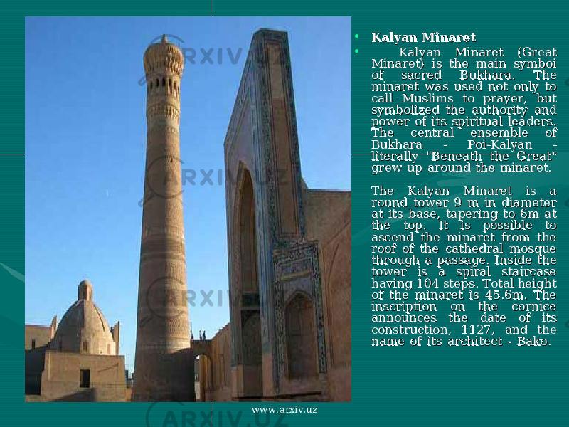 • Kalyan MinaretKalyan Minaret • Kalyan Minaret (Great Kalyan Minaret (Great Minaret) is the main symboi Minaret) is the main symboi of sacred Bukhara. The of sacred Bukhara. The minaret was used not only to minaret was used not only to call Muslims to prayer, but call Muslims to prayer, but symbolized the authority and symbolized the authority and power of its spiritual leaders. power of its spiritual leaders. The central ensemble of The central ensemble of Bukhara - Poi-Kalyan - Bukhara - Poi-Kalyan - literally &#34;Beneath the Great&#34; literally &#34;Beneath the Great&#34; grew up around the minaret. grew up around the minaret. The Kalyan Minaret is a The Kalyan Minaret is a round tower 9 m in diameter round tower 9 m in diameter at its base, tapering to 6m at at its base, tapering to 6m at the top. It is possible to the top. It is possible to ascend the minaret from the ascend the minaret from the roof of the cathedral mosque roof of the cathedral mosque through a passage. Inside the through a passage. Inside the tower is a spiral staircase tower is a spiral staircase having 104 steps. Total height having 104 steps. Total height of the minaret is 45.6m. The of the minaret is 45.6m. The inscription on the cornice inscription on the cornice announces the date of its announces the date of its construction, 1127, and the construction, 1127, and the name of its architect - Bako. name of its architect - Bako. www.arxiv.uz 