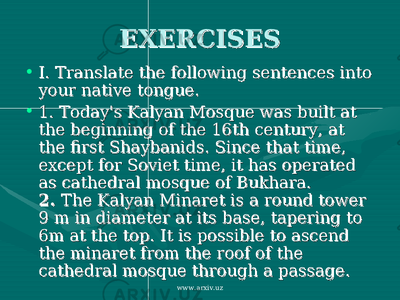 EXERCISESEXERCISES • I. Translate the following sentences into I. Translate the following sentences into your native tongue.your native tongue. • 1. 1. Today&#39;s Kalyan Mosque was built at Today&#39;s Kalyan Mosque was built at the beginning of the 16th century, at the beginning of the 16th century, at the first Shaybanids. Since that time, the first Shaybanids. Since that time, except for Soviet time, it has operated except for Soviet time, it has operated as cathedral mosque of Bukhara.as cathedral mosque of Bukhara. 2. 2. The Kalyan Minaret is a round tower The Kalyan Minaret is a round tower 9 m in diameter at its base, tapering to 9 m in diameter at its base, tapering to 6m at the top. It is possible to ascend 6m at the top. It is possible to ascend the minaret from the roof of the the minaret from the roof of the cathedral mosque through a passagecathedral mosque through a passage .. www.arxiv.uz 