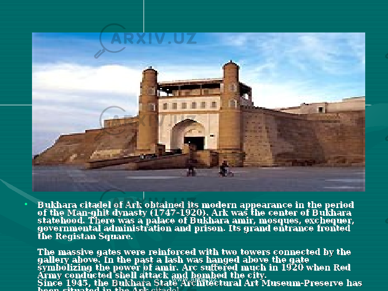 • Bukhara citadel of Ark obtained its modern appearance in the period Bukhara citadel of Ark obtained its modern appearance in the period of the Man-ghit dynasty (1747-1920). Ark was the center of Bukhara of the Man-ghit dynasty (1747-1920). Ark was the center of Bukhara statehood. There was a palace of Bukhara amir, mosques, exchequer, statehood. There was a palace of Bukhara amir, mosques, exchequer, governmental administration and prison. Its grand entrance fronted governmental administration and prison. Its grand entrance fronted the Registan Square. the Registan Square. The massive gates were reinforced with two towers connected by the The massive gates were reinforced with two towers connected by the gallery above. In the past a lash was hanged above the gate gallery above. In the past a lash was hanged above the gate symbolizing the power of amir. Arc suffered much in 1920 when Red symbolizing the power of amir. Arc suffered much in 1920 when Red Army conducted shell attack and bombed the city.Army conducted shell attack and bombed the city. Since 1945, the Bukhara State Architectural Art Museum-Preserve has Since 1945, the Bukhara State Architectural Art Museum-Preserve has been situated in the Arkbeen situated in the Ark citadel. citadel. www.arxiv.uz 