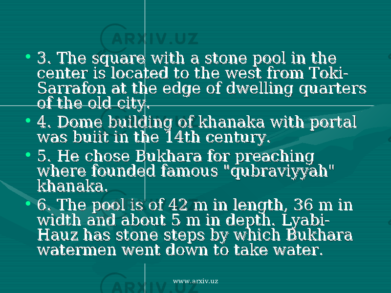 • 3. 3. The square with a stone pool in the The square with a stone pool in the center is located to the west from Toki-center is located to the west from Toki- Sarrafon at the edge of dwelling quarters Sarrafon at the edge of dwelling quarters of the old city. of the old city. • 4. 4. Dome building of khanaka with portal Dome building of khanaka with portal was buiit in the 14th century. was buiit in the 14th century. • 5. 5. He chose Bukhara for preaching He chose Bukhara for preaching where founded famous &#34;qubraviyyah&#34; where founded famous &#34;qubraviyyah&#34; khanaka. khanaka. • 6. 6. The pool is of 42 m in length, 36 m in The pool is of 42 m in length, 36 m in width and about 5 m in depth. Lyabi-width and about 5 m in depth. Lyabi- Hauz has stone steps by which Bukhara Hauz has stone steps by which Bukhara watermen went down to take water. watermen went down to take water. www.arxiv.uz 