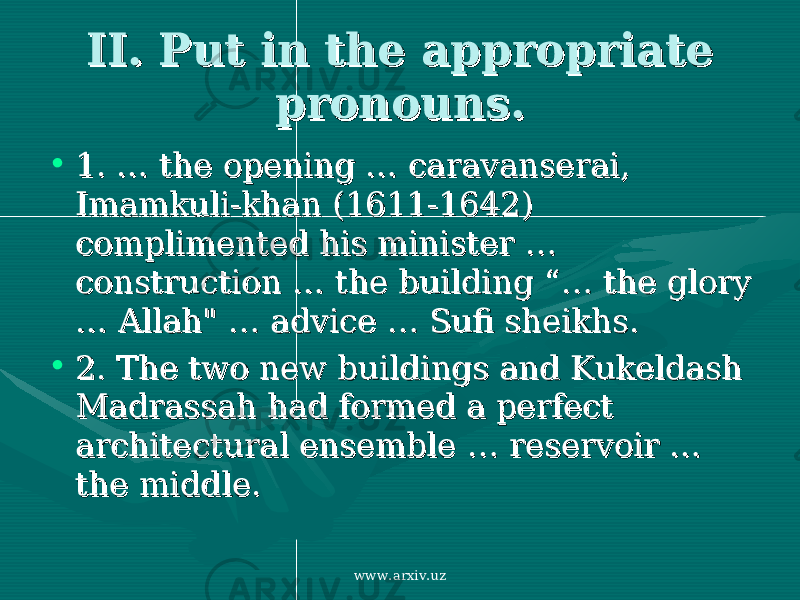 II. Put in the appropriate II. Put in the appropriate pronouns. pronouns. • 1. …1. … the opening the opening …… caravanserai, caravanserai, Imamkuli-khan (1611-1642) Imamkuli-khan (1611-1642) complimented his minister complimented his minister …… construction construction …… the building “ the building “ …… the glory the glory …… Allah&#34; Allah&#34; …… advice advice …… Sufi sheikhs Sufi sheikhs .. • 2. 2. The two new buildings and Kukeldash The two new buildings and Kukeldash Madrassah had formed a perfect Madrassah had formed a perfect architectural ensemble architectural ensemble …… reservoir reservoir …… the middle. the middle. www.arxiv.uz 