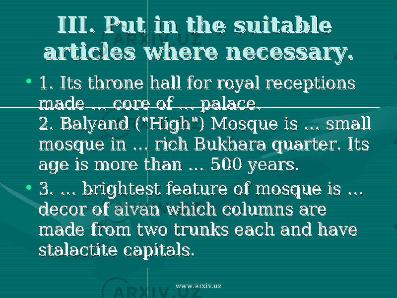 III. Put in the suitable III. Put in the suitable articles where necessary.articles where necessary. • 1. 1. Its throne hall for royal receptions Its throne hall for royal receptions made made … … core of core of …… palace. palace. 2. 2. Balyand (&#34;High&#34;) Mosque is Balyand (&#34;High&#34;) Mosque is …… small small mosque in mosque in …… rich Bukhara quarter. Its rich Bukhara quarter. Its age is more thanage is more than … … 500 years. 500 years. • 3. …3. … brightest feature of mosque is brightest feature of mosque is … … decor of aivan which columns are decor of aivan which columns are made from two trunks each and have made from two trunks each and have stalactite capitals. stalactite capitals. www.arxiv.uz 