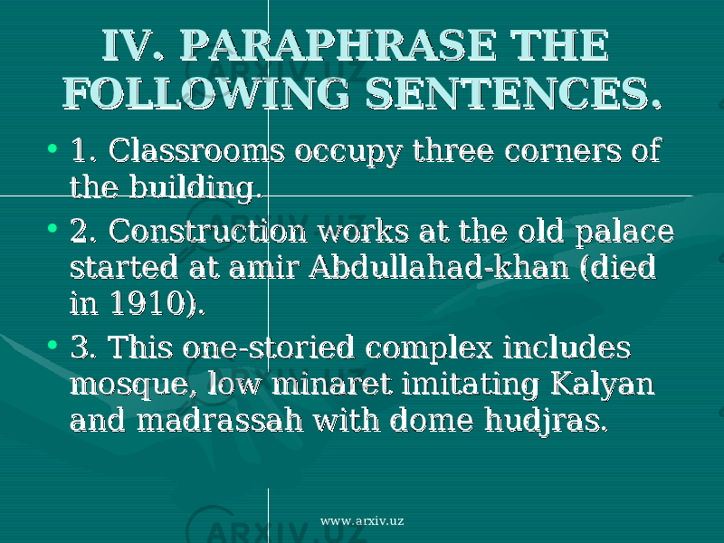 IV. PARAPHRASE THE IV. PARAPHRASE THE FOLLOWING SENTENCES.FOLLOWING SENTENCES. • 1. 1. Classrooms occupy three corners of Classrooms occupy three corners of the building. the building. • 2. 2. Construction works at the old palace Construction works at the old palace started at amir Abdullahad-khan (died started at amir Abdullahad-khan (died in 1910). in 1910). • 3. 3. This one-storied complex includes This one-storied complex includes mosque, low minaret imitating Kalyan mosque, low minaret imitating Kalyan and madrassah with dome hudjras. and madrassah with dome hudjras. www.arxiv.uz 