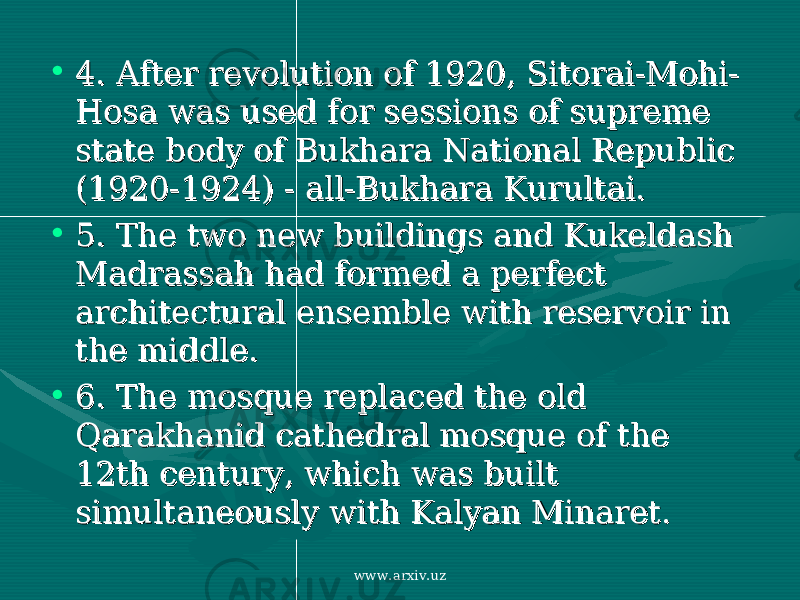 • 4. 4. After revolution of 1920, Sitorai-Mohi-After revolution of 1920, Sitorai-Mohi- Hosa was used for sessions of supreme Hosa was used for sessions of supreme state body of Bukhara National Republic state body of Bukhara National Republic (1920-1924) - all-Bukhara Kurultai. (1920-1924) - all-Bukhara Kurultai. • 5. 5. The two new buildings and Kukeldash The two new buildings and Kukeldash Madrassah had formed a perfect Madrassah had formed a perfect architectural ensemble with reservoir in architectural ensemble with reservoir in the middle. the middle. • 6. 6. The mosque replaced the old The mosque replaced the old Qarakhanid cathedral mosque of the Qarakhanid cathedral mosque of the 12th century, which was built 12th century, which was built simultaneously with Kalyan Minaret. simultaneously with Kalyan Minaret. www.arxiv.uz 