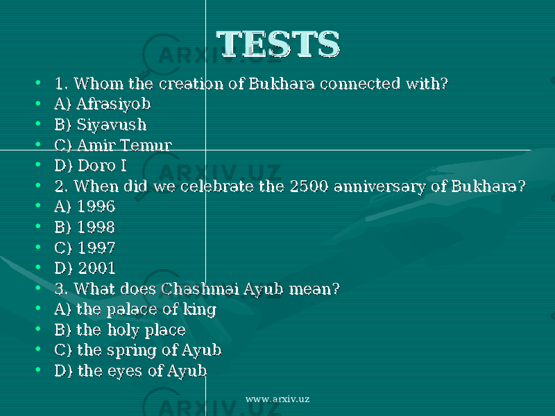 TESTSTESTS • 1. Whom the creation of Bukhara connected with?1. Whom the creation of Bukhara connected with? • A) AfrasiyobA) Afrasiyob • B) SiyavushB) Siyavush • C) Amir TemurC) Amir Temur • D) Doro ID) Doro I • 2. When did we celebrate the 2500 anniversary of Bukhara?2. When did we celebrate the 2500 anniversary of Bukhara? • A) 1996A) 1996 • B) 1998B) 1998 • C) 1997C) 1997 • D) 2001D) 2001 • 3. What does Chashmai Ayub mean?3. What does Chashmai Ayub mean? • A) the palace of kingA) the palace of king • B) the holy placeB) the holy place • C) the spring of AyubC) the spring of Ayub • D) the eyes of AyubD) the eyes of Ayub www.arxiv.uz 