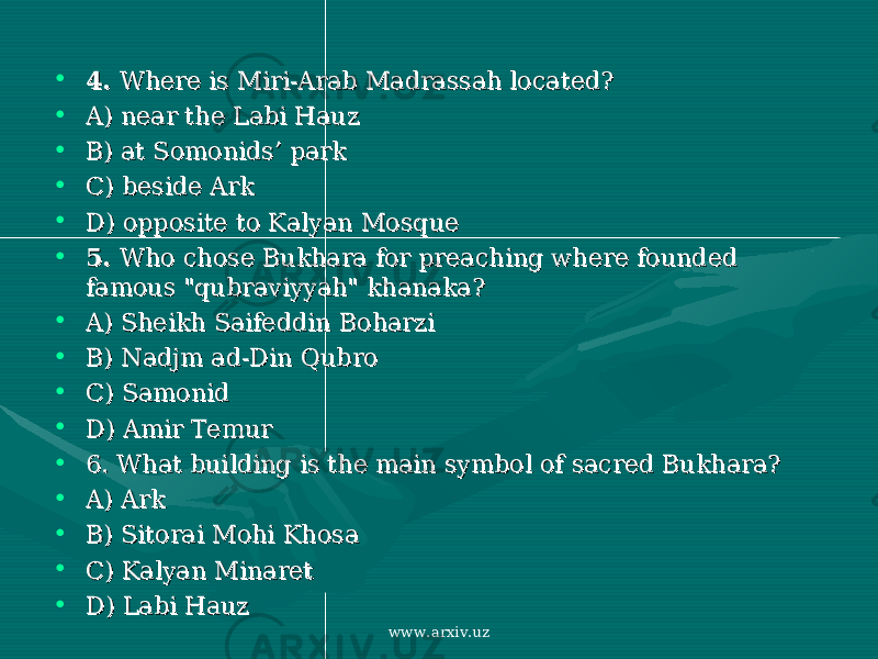 • 4. 4. Where is Where is Miri-Arab Madrassah locatedMiri-Arab Madrassah located ?? • A) near the Labi HauzA) near the Labi Hauz • B) at Somonids’ parkB) at Somonids’ park • C) beside ArkC) beside Ark • D)D) opposite to Ka opposite to Ka ll yan Mosque yan Mosque • 5. 5. Who Who chose Bukhara for preaching where founded chose Bukhara for preaching where founded famous &#34;qubraviyyah&#34; khanakafamous &#34;qubraviyyah&#34; khanaka ?? • A) A) Sheikh Saifeddin Boharzi Sheikh Saifeddin Boharzi • B) B) Nadjm ad-Din Qubro Nadjm ad-Din Qubro • C) SamonidC) Samonid • D) Amir TemurD) Amir Temur • 6. What building is 6. What building is the main symbothe main symbo ll of sacred Bukhara of sacred Bukhara ?? • A) ArkA) Ark • B) Sitorai Mohi KhosaB) Sitorai Mohi Khosa • C) C) Kalyan MinaretKalyan Minaret • D) Labi HauzD) Labi Hauz www.arxiv.uz 