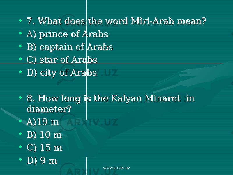 • 7. What does the word7. What does the word Miri-Arab Miri-Arab mean?mean? • A) A) prince of Arabsprince of Arabs • B) captain of ArabsB) captain of Arabs • C) star of Arabs C) star of Arabs • D)D) city of Arabscity of Arabs • 8. How long is 8. How long is the Kalyan Minaret in the Kalyan Minaret in diameterdiameter ?? • A)19 mA)19 m • B) 10 mB) 10 m • C) 15 mC) 15 m • D)D) 9 m 9 m www.arxiv.uz 