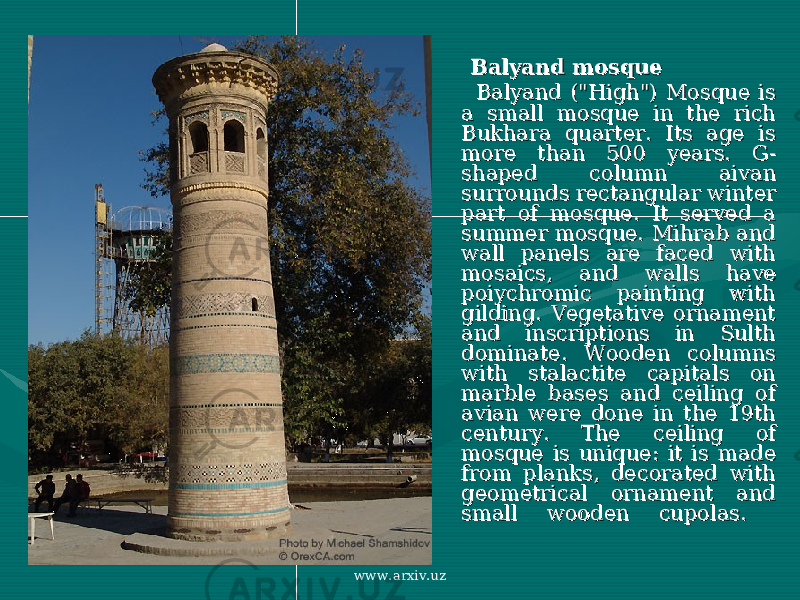  Balyand mosqueBalyand mosque Balyand (&#34;High&#34;) Mosque is Balyand (&#34;High&#34;) Mosque is a small mosque in the rich a small mosque in the rich Bukhara quarter. Its age is Bukhara quarter. Its age is more than 500 years. G-more than 500 years. G- shaped column aivan shaped column aivan surrounds rectangular winter surrounds rectangular winter part of mosque. It served a part of mosque. It served a summer mosque. Mihrab and summer mosque. Mihrab and wall panels are faced with wall panels are faced with mosaics, and walls have mosaics, and walls have poiychromic painting with poiychromic painting with gilding. Vegetative ornament gilding. Vegetative ornament and inscriptions in Sulth and inscriptions in Sulth dominate. Wooden columns dominate. Wooden columns with stalactite capitals on with stalactite capitals on marble bases and ceiling of marble bases and ceiling of avian were done in the 19th avian were done in the 19th century. The ceiling of century. The ceiling of mosque is unique: it is made mosque is unique: it is made from planks, decorated with from planks, decorated with geometrical ornament and geometrical ornament and small wooden cupolas. small wooden cupolas. www.arxiv.uz 