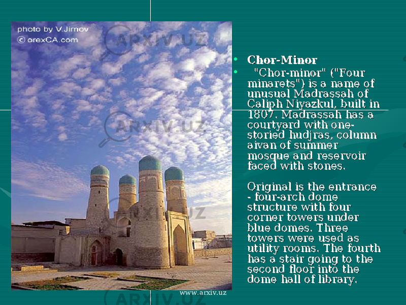 • Chor-MinorChor-Minor • &#34;Chor-minor&#34; (&#34;Four &#34;Chor-minor&#34; (&#34;Four minarets&#34;) is a name of minarets&#34;) is a name of unusual Madrassah of unusual Madrassah of Caliph Niyazkul, built in Caliph Niyazkul, built in 1807. Madrassah has a 1807. Madrassah has a courtyard with one-courtyard with one- storied hudjras, column storied hudjras, column aivan of summer aivan of summer mosque and reservoir mosque and reservoir faced with stones. faced with stones. Original is the entrance Original is the entrance - four-arch dome - four-arch dome structure with four structure with four corner towers under corner towers under blue domes. Three blue domes. Three towers were used as towers were used as utility rooms. The fourth utility rooms. The fourth has a stair going to the has a stair going to the second floor into the second floor into the dome hall of library. dome hall of library. www.arxiv.uz 