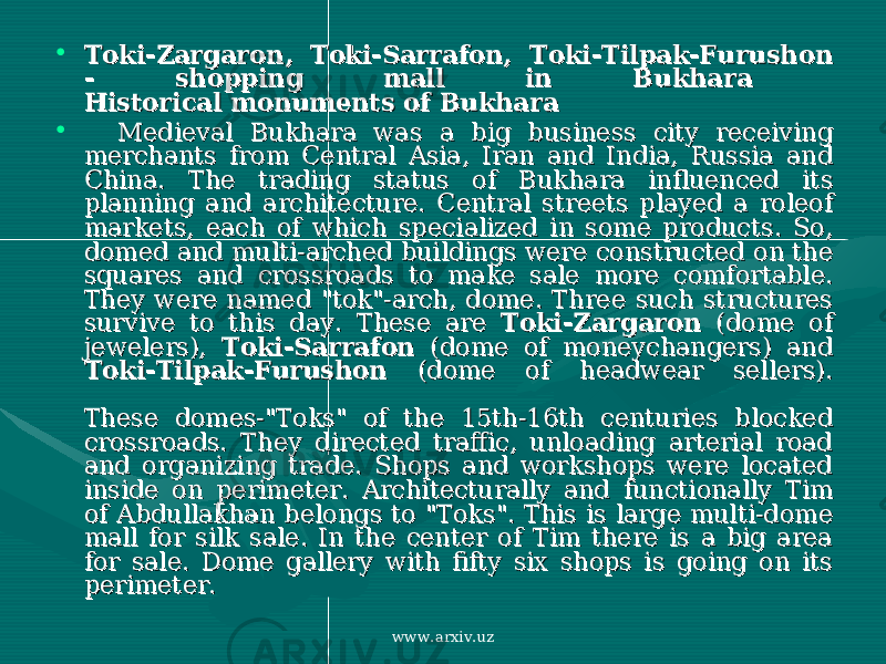 • Toki-Zargaron, Toki-Sarrafon, Toki-Tilpak-Furushon Toki-Zargaron, Toki-Sarrafon, Toki-Tilpak-Furushon - shopping mall in Bukhara - shopping mall in Bukhara Historical monuments of Bukhara Historical monuments of Bukhara • Medieval Bukhara was a big business city receiving Medieval Bukhara was a big business city receiving merchants from Central Asia, Iran and India, Russia and merchants from Central Asia, Iran and India, Russia and China. The trading status of Bukhara influenced its China. The trading status of Bukhara influenced its planning and architecture. Central streets played a roleof planning and architecture. Central streets played a roleof markets, each of which specialized in some products. So, markets, each of which specialized in some products. So, domed and multi-arched buildings were constructed on the domed and multi-arched buildings were constructed on the squares and crossroads to make sale more comfortable. squares and crossroads to make sale more comfortable. They were named &#34;tok&#34;-arch, dome. Three such structures They were named &#34;tok&#34;-arch, dome. Three such structures survive to this day. These are survive to this day. These are Toki-ZargaronToki-Zargaron (dome of (dome of jewelers), jewelers), Toki-SarrafonToki-Sarrafon (dome of moneychangers) and (dome of moneychangers) and Toki-Tilpak-FurushonToki-Tilpak-Furushon (dome of headwear sellers). (dome of headwear sellers). These domes-&#34;Toks&#34; of the 15th-16th centuries blocked These domes-&#34;Toks&#34; of the 15th-16th centuries blocked crossroads. They directed traffic, unloading arterial road crossroads. They directed traffic, unloading arterial road and organizing trade. Shops and workshops were located and organizing trade. Shops and workshops were located inside on perimeter. Architecturally and functionally Tim inside on perimeter. Architecturally and functionally Tim of Abdullakhan belongs to &#34;Toks&#34;. This is large multi-dome of Abdullakhan belongs to &#34;Toks&#34;. This is large multi-dome mall for silk sale. In the center of Tim there is a big area mall for silk sale. In the center of Tim there is a big area for sale. Dome gallery with fifty six shops is going on its for sale. Dome gallery with fifty six shops is going on its perimeter. perimeter. www.arxiv.uz 