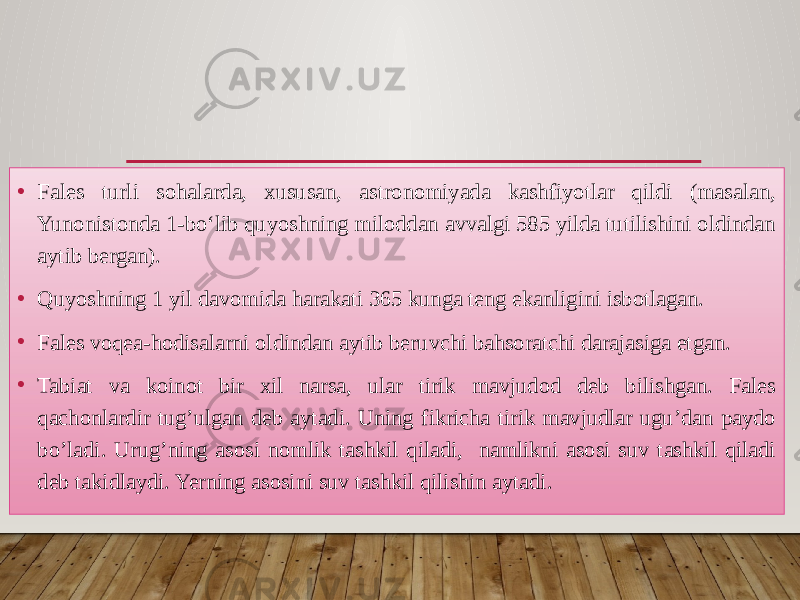 • Fales turli sohalarda, xususan, astronomiyada kashfiyotlar qildi (masalan, Yunonistonda 1-boʻlib quyoshning miloddan avvalgi 585 yilda tutilishini oldindan aytib bergan). • Quyoshning 1 yil davomida harakati 365 kunga teng ekanligini isbotlagan. • Fales voqea-hodisalarni oldindan aytib beruvchi bahsoratchi darajasiga etgan. • Tabiat va koinot bir xil narsa, ular tirik mavjudod deb bilishgan. Fales qachonlardir tug’ulgan deb aytadi. Uning fikricha tirik mavjudlar ugu’dan paydo bo’ladi. Urug’ning asosi nomlik tashkil qiladi, namlikni asosi suv tashkil qiladi deb takidlaydi. Yerning asosini suv tashkil qilishin aytadi. 