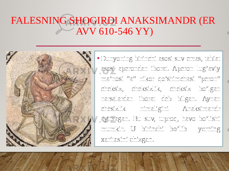 FALESNING SHOGIRDI ANAKSIMANDR (ER AVV 610-546 YY) • Dunyoning birinchi asosi suv emas, tabiat asosi aperondan iborat. Aperon lug’aviy ma’nosi “a” nikor qo’shimchasi “peron” cheksiz, cheksizlik, cheksiz bo’lgan narsalardan iborat deb bilgan. Aynan chesizlik nimaligini Anaksimandr aytmagan. Bu suv, tuproq, havo bo’lishi mumkin . U birinchi bo’lib yerning xaritasini chizgan. 