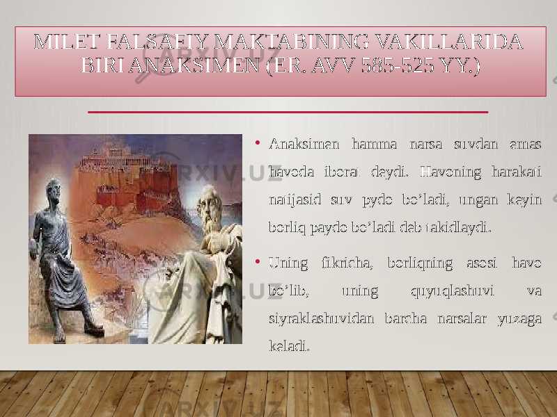 MILET FALSAFIY MAKTABINING VAKILLARIDA BIRI ANAKSIMEN (ER. AVV 585-525 YY.) • Anaksimen hamma narsa suvdan emas havoda iborat deydi. Havoning harakati natijasid suv pydo bo’ladi, ungan keyin borliq paydo bo’ladi deb takidlaydi. • Uning fikricha, borliqning asosi havo bo’lib, uning quyuqlashuvi va siyraklashuvidan barcha narsalar yuzaga keladi. 