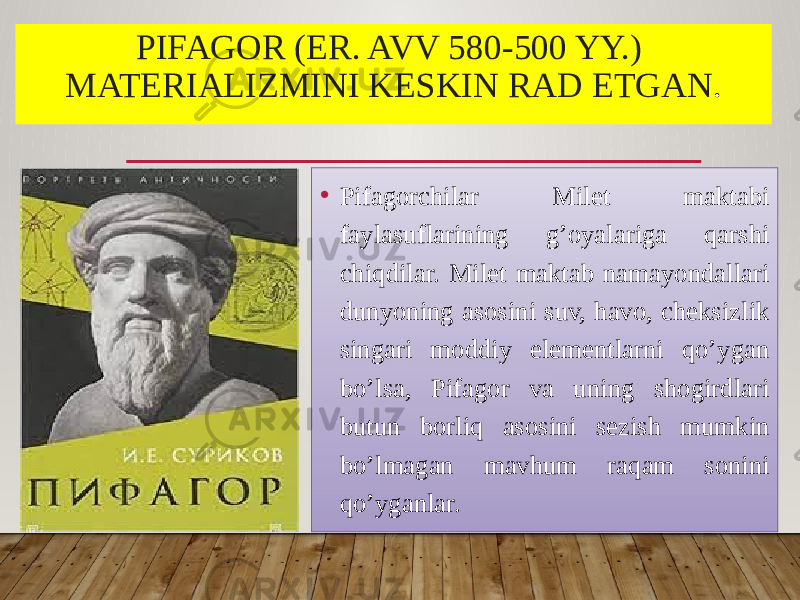 PIFAGOR (ER. AVV 580-500 YY.) MATERIALIZMINI KESKIN RAD ETGAN . • Pifagorchilar Milet maktabi faylasuflarining g’oyalariga qarshi chiqdilar. Milet maktab namayondallari dunyoning asosini suv, havo, cheksizlik singari moddiy elementlarni qo’ygan bo’lsa, Pifagor va uning shogirdlari butun borliq asosini sezish mumkin bo’lmagan mavhum raqam sonini qo’yganlar. 