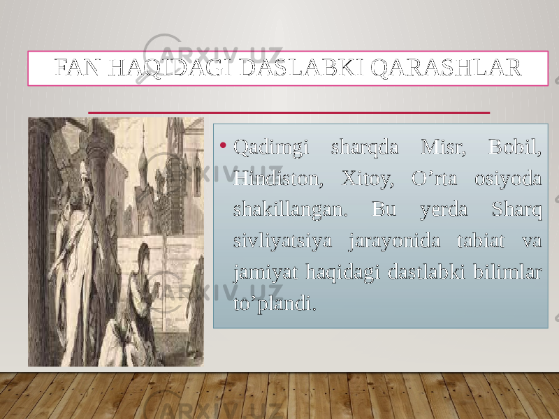 FAN HAQIDAGI DASLABKI QARASHLAR • Qadimgi sharqda Misr, Bobil, Hindiston, Xitoy, O’rta osiyoda shakillangan. Bu yerda Sharq sivliyatsiya jarayonida tabiat va jamiyat haqidagi dastlabki bilimlar to’plandi. 