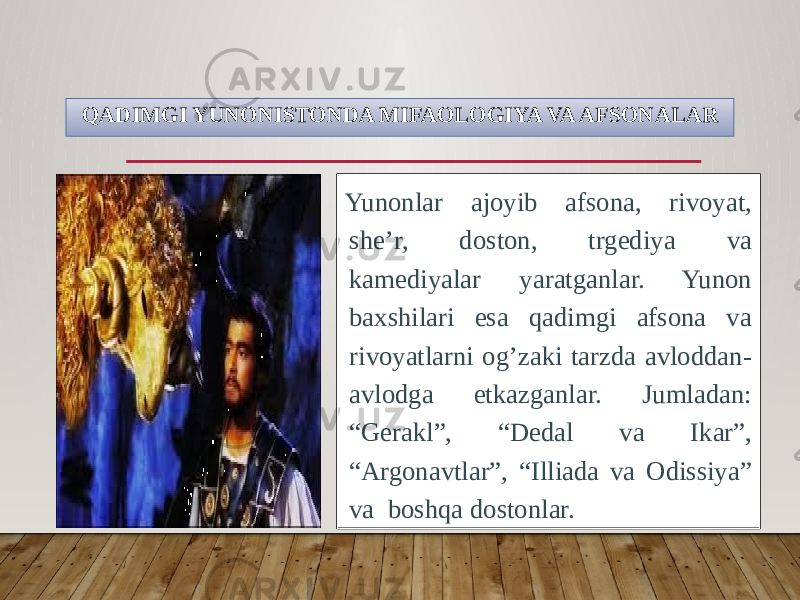 QADIMGI YUNONISTONDA MIFAOLOGIYA VA AFSONALAR Yunonlar ajoyib afsona, rivoyat, she’r, doston, trgediya va kamediyalar yaratganlar. Yunon baxshilari esa qadimgi afsona va rivoyatlarni og’zaki tarzda avloddan- avlodga etkazganlar. Jumladan: “Gerakl”, “Dedal va Ikar”, “Argonavtlar”, “Illiada va Odissiya” va boshqa dostonlar. 