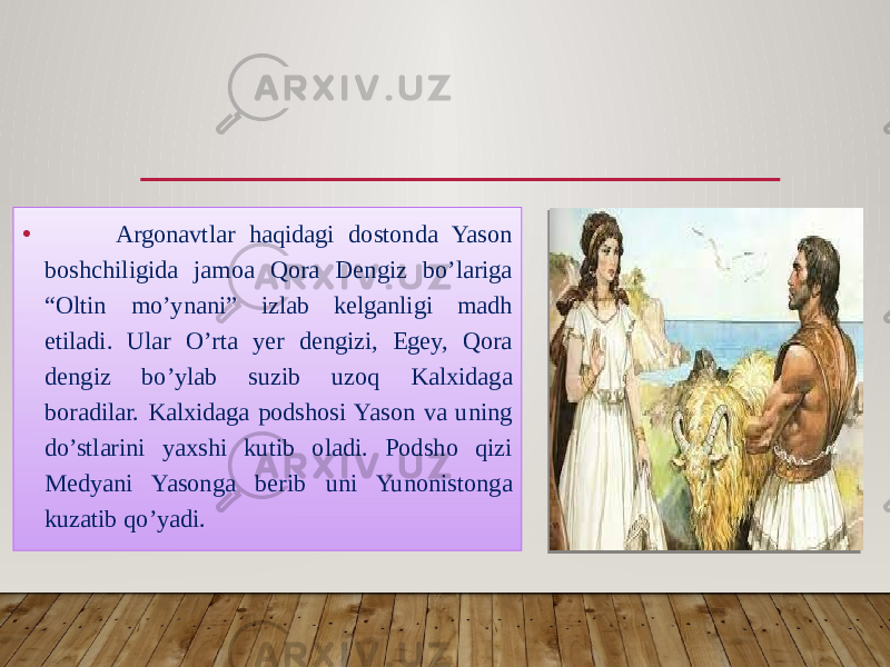 • Argonavtlar haqidagi dostonda Yason boshchiligida jamoa Qora Dengiz bo’lariga “Oltin mo’ynani” izlab kelganligi madh etiladi. Ular O’rta yer dengizi, Egey, Qora dengiz bo’ylab suzib uzoq Kalxidaga boradilar. Kalxidaga podshosi Yason va uning do’stlarini yaxshi kutib oladi. Podsho qizi Medyani Yasonga berib uni Yunonistonga kuzatib qo’yadi. 