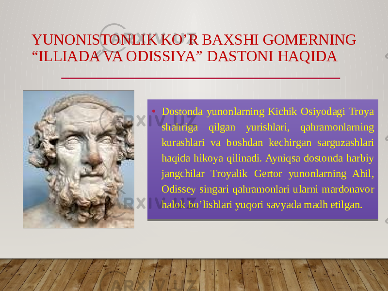 YUNONISTONLIK KO’R BAXSHI GOMERNING “ILLIADA VA ODISSIYA” DASTONI HAQIDA • Dostonda yunonlarning Kichik Osiyodagi Troya shahriga qilgan yurishlari, qahramonlarning kurashlari va boshdan kechirgan sarguzashlari haqida hikoya qilinadi. Ayniqsa dostonda harbiy jangchilar Troyalik Gertor yunonlarning Ahil, Odissey singari qahramonlari ularni mardonavor halok bo’lishlari yuqori savyada madh etilgan. 01 09 27 2630 2920 39 0F 2920 