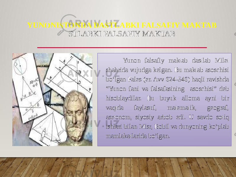 YUNONISTONDA DASTLABKI FALSAFIY MAKTAB STLABKI FALSAFIY MAKTAB Yunon falsafiy maktab dastlab Milet shahrida vujudga kelgan. Bu maktab asoschisi bo’lgan Fales (er. Avv 624-546) haqli ravishda “Yunon fani va falsafasining asoschisi” deb hisoblaydilar. Bu buyuk alloma ayni bir vaqtda faylasuf, matematik, geograf, asrtonom, siyosiy arbob edi. U savdo sotiq ishlari bilan Misr, Bobil va dunyoning ko’plab mamlakatlarida bo’lgan. 