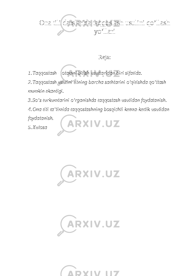 Ona tili darslari da taqqoslash usulini qo’llash yo’llari Reja: 1. Taqqoslash – olamni bilish usullaridan biri sifatida. 2. Taqqoslash usulini tilning barcha sathlarini o’qitishda qo’llash mumkin ekanligi. 3. So’z turkumlarini o’rganishda taqqoslash usulidan foydalanish. 4. Ona tili ta’limida taqqoslashning bosqichli ketma-ketlik usulidan foydalanish. 5. Xulosa 