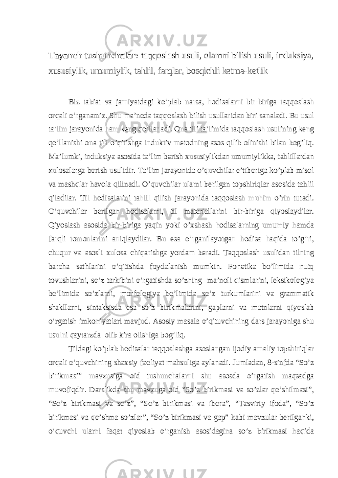 Tayanch tushunchalar: taqqoslash usuli, olamni bilish usuli, induksiya, xususiylik, umumiylik, tahlil, farqlar, bosqichli ketma-ketlik Biz tabiat va jamiyatdagi ko’plab narsa, hodisalarni bir-biriga taqqoslash orqali o’rganamiz. Shu ma’noda taqqoslash bilish usullaridan biri sanaladi. Bu usul ta’lim jarayonida ham keng qo’llanadi. Ona tili ta’limida taqqoslash usulining keng qo’llanishi ona tili o’qitishga induktiv metodning asos qilib olinishi bilan bog’liq. Ma’lumki, induksiya asosida ta’lim berish xususiylikdan umumiylikka, tahlillardan xulosalarga borish usulidir. Ta’lim jarayonida o’quvchilar e’tiboriga ko’plab misol va mashqlar havola qilinadi. O’quvchilar ularni berilgan topshiriqlar asosida tahlil qiladilar. Til hodisalarini tahlil qilish jarayonida taqqoslash muhim o’rin tutadi. O’quvchilar berilgan hodisalarni, til materiallarini bir-biriga qiyoslaydilar. Qiyoslash asosida bir-biriga yaqin yoki o’xshash hodisalarning umumiy hamda farqli tomonlarini aniqlaydilar. Bu esa o’rganilayotgan hodisa haqida to’g’ri, chuqur va asosli xulosa chiqarishga yordam beradi. Taqqoslash usulidan tilning barcha sathlarini o’qitishda foydalanish mumkin. Fonetika bo’limida nutq tovushlarini, so’z tarkibini o’rgatishda so’zning ma’noli qismlarini, leksikologiya bo’limida so’zlarni, morfologiya bo’limida so’z turkumlarini va grammatik shakllarni, sintaksisda esa so’z birikmalarini, gaplarni va matnlarni qiyoslab o’rgatish imkoniyatlari mavjud. Asosiy masala o’qituvchining dars jarayoniga shu usulni qaytarzda olib kira olishiga bog’liq. Tildagi ko’plab hodisalar taqqoslashga asoslangan ijodiy amaliy topshiriqlar orqali o’quvchining shaxsiy faoliyat mahsuliga aylanadi. Jumladan, 8-sinfda “So’z birikmasi” mavzusiga oid tushunchalarni shu asosda o’rgatish maqsadga muvofiqdir. Darslikda shu mavzuga oid “So’z birikmasi va so’zlar qo’shilmasi”, “So’z birikmasi va so’z”, “So’z birikmasi va ibora”, “Tasviriy ifoda”, “So’z birikmasi va qo’shma so’zlar”, “So’z birikmasi va gap” kabi mavzular berilganki, o’quvchi ularni faqat qiyoslab o’rganish asosidagina so’z birikmasi haqida 