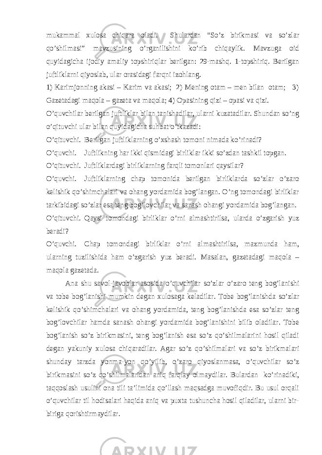 mukammal xulosa chiqara oladi. Shulardan “So’z birikmasi va so’zlar qo’shilmasi” mavzusining o’rganilishini ko’rib chiqaylik. Mavzuga oid quyidagicha ijodiy amaliy topshiriqlar berilgan: 29-mashq. 1-topshiriq. Berilgan juftliklarni qiyoslab, ular orasidagi farqni izohlang. 1) Karimjonning akasi – Karim va akasi; 2) Mening otam – men bilan otam; 3) Gazetadagi maqola – gazeta va maqola; 4) Opasining qizi – opasi va qizi. O’quvchilar berilgan juftliklar bilan tanishadilar, ularni kuzatadilar. Shundan so’ng o’qituvchi ular bilan quyidagicha suhbat o’tkazadi: O’qituvchi. Berilgan juftliklarning o’xshash tomoni nimada ko’rinadi? O’quvchi. Juftlikning har ikki qismidagi birliklar ikki so’zdan tashkil topgan. O’qituvchi. Juftliklardagi birliklarning farqli tomonlari qaysilar? O’quvchi. Juftliklarning chap tomonida berilgan birliklarda so’zlar o’zaro kelishik qo’shimchalari va ohang yordamida bog’langan. O’ng tomondagi birliklar tarkibidagi so’zlar esa teng bog’lovchilar va sanash ohangi yordamida bog’langan. O’qituvchi. Qaysi tomondagi birliklar o’rni almashtirilsa, ularda o’zgarish yuz beradi? O’quvchi. Chap tomondagi birliklar o’rni almashtirilsa, mazmunda ham, ularning tuzilishida ham o’zgarish yuz beradi. Masalan, gazetadagi maqola – maqola gazetada. Ana shu savol-javoblar asosida o’quvchilar so’zlar o’zaro teng bog’lanishi va tobe bog’lanishi mumkin degan xulosaga keladilar. Tobe bog’lanishda so’zlar kelishik qo’shimchalari va ohang yordamida, teng bog’lanishda esa so’zlar teng bog’lovchilar hamda sanash ohangi yordamida bog’lanishini bilib oladilar. Tobe bog’lanish so’z birikmasini, teng bog’lanish esa so’z qo’shilmalarini hosil qiladi degan yakuniy xulosa chiqaradilar. Agar so’z qo’shilmalari va so’z birikmalari shunday tarzda yonma-yon qo’yilib, o’zaro qiyoslanmasa, o’quvchilar so’z birikmasini so’z qo’shilmalaridan aniq farqlay olmaydilar. Bulardan ko’rinadiki, taqqoslash usulini ona tili ta’limida qo’llash maqsadga muvofiqdir. Bu usul orqali o’quvchilar til hodisalari haqida aniq va puxta tushuncha hosil qiladilar, ularni bir- biriga qorishtirmaydilar. 