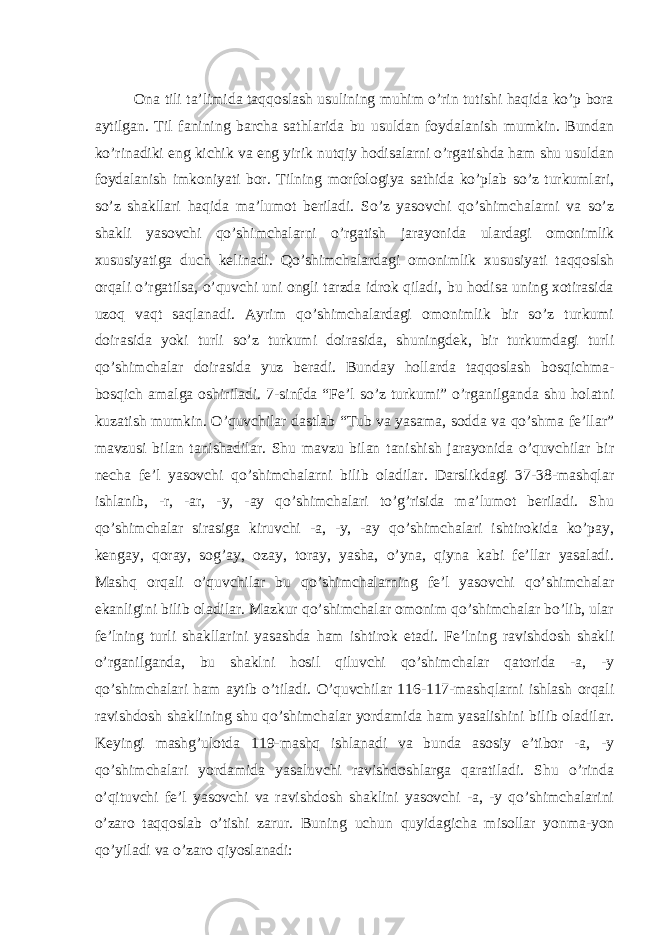  Ona tili ta’limida taqqoslash usulining muhim o’rin tutishi haqida ko’p bora aytilgan. Til fanining barcha sathlarida bu usuldan foydalanish mumkin. Bundan ko’rinadiki eng kichik va eng yirik nutqiy hodisalarni o’rgatishda ham shu usuldan foydalanish imkoniyati bor. Tilning morfologiya sathida ko’plab so’z turkumlari, so’z shakllari haqida ma’lumot beriladi. So’z yasovchi qo’shimchalarni va so’z shakli yasovchi qo’shimchalarni o’rgatish jarayonida ulardagi omonimlik xususiyatiga duch kelinadi. Qo’shimchalardagi omonimlik xususiyati taqqoslsh orqali o’rgatilsa, o’quvchi uni ongli tarzda idrok qiladi, bu hodisa uning xotirasida uzoq vaqt saqlanadi. Ayrim qo’shimchalardagi omonimlik bir so’z turkumi doirasida yoki turli so’z turkumi doirasida, shuningdek, bir turkumdagi turli qo’shimchalar doirasida yuz beradi. Bunday hollarda taqqoslash bosqichma- bosqich amalga oshiriladi. 7-sinfda “Fe’l so’z turkumi” o’rganilganda shu holatni kuzatish mumkin. O’quvchilar dastlab “Tub va yasama, sodda va qo’shma fe’llar” mavzusi bilan tanishadilar. Shu mavzu bilan tanishish jarayonida o’quvchilar bir necha fe’l yasovchi qo’shimchalarni bilib oladilar. Darslikdagi 37-38-mashqlar ishlanib, -r, -ar, -y, -ay qo’shimchalari to’g’risida ma’lumot beriladi. Shu qo’shimchalar sirasiga kiruvchi -a, -y, -ay qo’shimchalari ishtirokida ko’pay, kengay, qoray, sog’ay, ozay, toray, yasha, o’yna, qiyna kabi fe’llar yasaladi. Mashq orqali o’quvchilar bu qo’shimchalarning fe’l yasovchi qo’shimchalar ekanligini bilib oladilar. Mazkur qo’shimchalar omonim qo’shimchalar bo’lib, ular fe’lning turli shakllarini yasashda ham ishtirok etadi. Fe’lning ravishdosh shakli o’rganilganda, bu shaklni hosil qiluvchi qo’shimchalar qatorida -a, -y qo’shimchalari ham aytib o’tiladi. O’quvchilar 116-117-mashqlarni ishlash orqali ravishdosh shaklining shu qo’shimchalar yordamida ham yasalishini bilib oladilar. Keyingi mashg’ulotda 119-mashq ishlanadi va bunda asosiy e’tibor -a, -y qo’shimchalari yordamida yasaluvchi ravishdoshlarga qaratiladi. Shu o’rinda o’qituvchi fe’l yasovchi va ravishdosh shaklini yasovchi -a, -y qo’shimchalarini o’zaro taqqoslab o’tishi zarur. Buning uchun quyidagicha misollar yonma-yon qo’yiladi va o’zaro qiyoslanadi: 