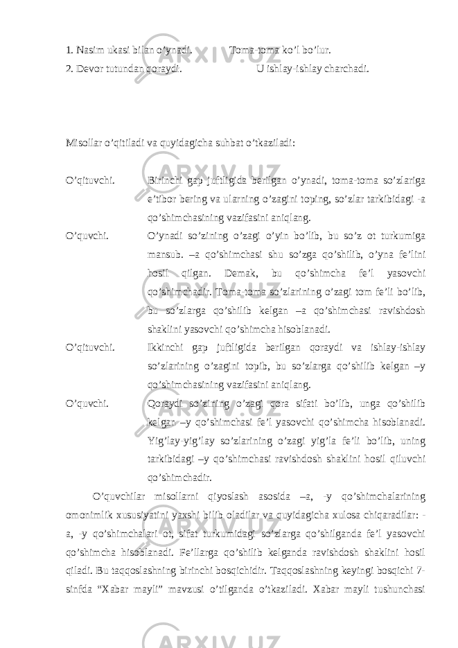 1. Nasim ukasi bilan o’ynadi. Toma-toma ko’l bo’lur. 2. Devor tutundan qoraydi. U ishlay-ishlay charchadi. Misollar o’qitiladi va quyidagicha suhbat o’tkaziladi: O’qituvchi. Birinchi gap juftligida berilgan o’ynadi, toma-toma so’zlariga e’tibor bering va ularning o’zagini toping, so’zlar tarkibidagi -a qo’shimchasining vazifasini aniqlang. O’quvchi. O’ynadi so’zining o’zagi o’yin bo’lib, bu so’z ot turkumiga mansub. –a qo’shimchasi shu so’zga qo’shilib, o’yna fe’lini hosil qilgan. Demak, bu qo’shimcha fe’l yasovchi qo’shimchadir. Toma-toma so’zlarining o’zagi tom fe’li bo’lib, bu so’zlarga qo’shilib kelgan –a qo’shimchasi ravishdosh shaklini yasovchi qo’shimcha hisoblanadi. O’qituvchi. Ikkinchi gap juftligida berilgan qoraydi va ishlay-ishlay so’zlarining o’zagini topib, bu so’zlarga qo’shilib kelgan –y qo’shimchasining vazifasini aniqlang. O’quvchi. Qoraydi so’zining o’zagi qora sifati bo’lib, unga qo’shilib kelgan –y qo’shimchasi fe’l yasovchi qo’shimcha hisoblanadi. Yig’lay-yig’lay so’zlarining o’zagi yig’la fe’li bo’lib, uning tarkibidagi –y qo’shimchasi ravishdosh shaklini hosil qiluvchi qo’shimchadir. O’quvchilar misollarni qiyoslash asosida –a, -y qo’shimchalarining omonimlik xususiyatini yaxshi bilib oladilar va quyidagicha xulosa chiqaradilar: - a, -y qo’shimchalari ot, sifat turkumidagi so’zlarga qo’shilganda fe’l yasovchi qo’shimcha hisoblanadi. Fe’llarga qo’shilib kelganda ravishdosh shaklini hosil qiladi. Bu taqqoslashning birinchi bosqichidir. Taqqoslashning keyingi bosqichi 7- sinfda “Xabar mayli” mavzusi o’tilganda o’tkaziladi. Xabar mayli tushunchasi 