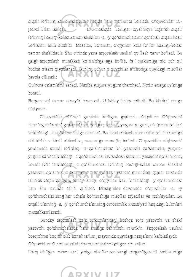 orqali fe’lning zamon shakllari haqida ham ma’lumot beriladi. O’quvchilar 16- jadval bilan ishlash, 176-mashqda berilgan topshiriqni bajarish orqali fe’lning hozirgi-kelasi zamon shakllari -a, -y qo’shimchalarini qo’shish orqali hosil bo’lishini bilib oladilar. Masalan, boraman, o’qiyman kabi fe’llar hozirgi-kelasi zamon shaklidadir. Shu o’rinda yana taqqoslash usulini qo’llash zarur bo’ladi. Bu galgi taqqoslash murakkab ko’rinishga ega bo’lib, fe’l turkumiga oid uch xil hodisa o’zaro qiyoslanadi. Buning uchun o’quvchilar e’tiboriga quyidagi misollar havola qilinadi: Gulnora qalamlarni sanadi. Nasiba yugura-yugura charchadi. Nodir ertaga uylariga boradi. Borgan sari osmon qorayib borar edi. U ishlay-ishlay toliqdi. Bu kitobni ertaga o’qiyman. O’quvchilar birinchi guruhda berilgan gaplarni o’qiydilar. O’qituvchi ularning e’tiborini gap tarkibida berilgan sanadi, yugura-yugura, o’qiyman fe’llari tarkibidagi –a qo’shimchasiga qaratadi. Bu ishni o’tkazishdan oldin fe’l turkumiga oid kirish suhbati o’tkazilsa, maqsadga muvofiq bo’ladi. O’quvchilar o’qituvchi yordamida sanadi fe’lidagi –a qo’shimchasi fe’l yasovchi qo’shimcha, yugura- yugura so’zi tarkibidagi –a qo’shimchasi ravishdosh shaklini yasovchi qo’shimcha, boradi fe’li tarkibidagi –a qo’shimchasi fe’lning hozirgi-kelasi zamon shaklini yasovchi qo’shimcha ekanligini aniqlaydilar. Ikkinchi guruhdagi gaplar tarkibida ishtirok etgan qorayib, ishlay-ishlay, o’qiyman kabi fe’llaridagi –y qo’shimchasi ham shu tartibda tahlil qilinadi. Mashg’ulot davomida o’quvchilar -a, -y qo’shimchalarining har uchala ko’rinishiga misollar topadilar va izohlaydilar. Bu orqali ularning -a, -y qo’shimchalarining omonimlik xususiyati haqidagi bilimlari mustahkamlanadi. Bunday taqqoslash so’z turkumlaridagi boshqa so’z yasovchi va shakl yasovchi qo’shimchalarda ham amalga oshirilishi mumkin. Taqqoslash usulini bosqichma-boqich olib borish ta’lim jarayonida quyidagi natijalarni kafolatlaydi: O’quvchilar til hodisalarini o’zaro qorishtirmaydigan bo’ladilar. Uzoq o’tilgan mavzularni yodga oladilar va yangi o’rganilgan til hodisalariga 