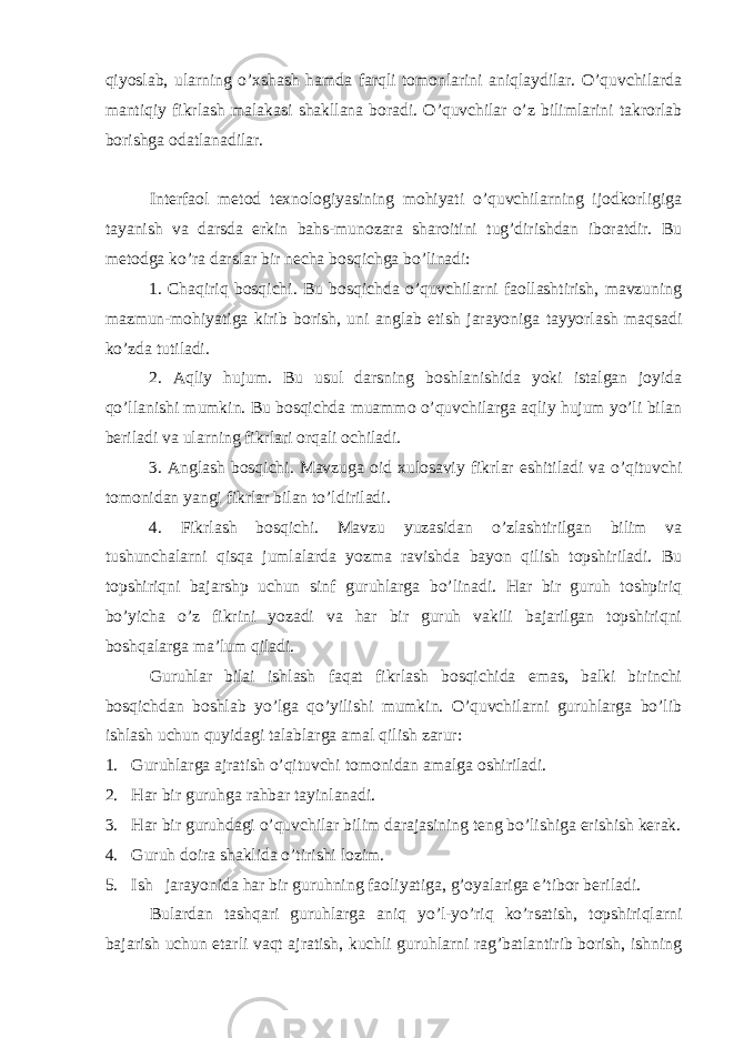 qiyoslab, ularning o’xshash hamda farqli tomonlarini aniqlaydilar. O’quvchilarda mantiqiy fikrlash malakasi shakllana boradi. O’quvchilar o’z bilimlarini takrorlab borishga odatlanadilar. Interfaol metod texnologiyasining mohiyati o’quvchilarning ijodkorligiga tayanish va darsda erkin bahs-munozara sharoitini tug’dirishdan iboratdir. Bu metodga ko’ra darslar bir necha bosqichga bo’linadi: 1. Chaqiriq bosqichi. Bu bosqichda o’quvchilarni faollashtirish, mavzuning mazmun-mohiyatiga kirib borish, uni anglab etish jarayoniga tayyorlash maqsadi ko’zda tutiladi. 2. Aqliy hujum. Bu usul darsning boshlanishida yoki istalgan joyida qo’llanishi mumkin. Bu bosqichda muammo o’quvchilarga aqliy hujum yo’li bilan beriladi va ularning fikrlari orqali ochiladi. 3. Anglash bosqichi. Mavzuga oid xulosaviy fikrlar eshitiladi va o’qituvchi tomonidan yangi fikrlar bilan to’ldiriladi. 4. Fikrlash bosqichi. Mavzu yuzasidan o’zlashtirilgan bilim va tushunchalarni qisqa jumlalarda yozma ravishda bayon qilish topshiriladi. Bu topshiriqni bajarshp uchun sinf guruhlarga bo’linadi. Har bir guruh toshpiriq bo’yicha o’z fikrini yozadi va har bir guruh vakili bajarilgan topshiriqni boshqalarga ma’lum qiladi. Guruhlar bilai ishlash faqat fikrlash bosqichida emas, balki birinchi bosqichdan boshlab yo’lga qo’yilishi mumkin. O’quvchilarni guruhlarga bo’lib ishlash uchun quyidagi talablarga amal qilish zarur: 1. Guruhlarga ajratish o’qituvchi t omonidan amalga oshiriladi. 2. Har bir guruhga rahbar tayinlanadi. 3. Har bir guruhdagi o’quvchilar bilim darajasining teng bo’lishiga erishish kerak. 4. Guruh doira shaklida o’tirishi lozim. 5. Ish jarayonida har bir guruhning faoliyatiga, g’oyalariga e’tibor beriladi. Bulardan tashqari guruhlarga aniq yo’l-yo’riq ko’rsatish, topshiriqlarni bajarish uchun etarli vaqt ajratish, kuchli guruhlarni rag’batlantirib borish, ishning 