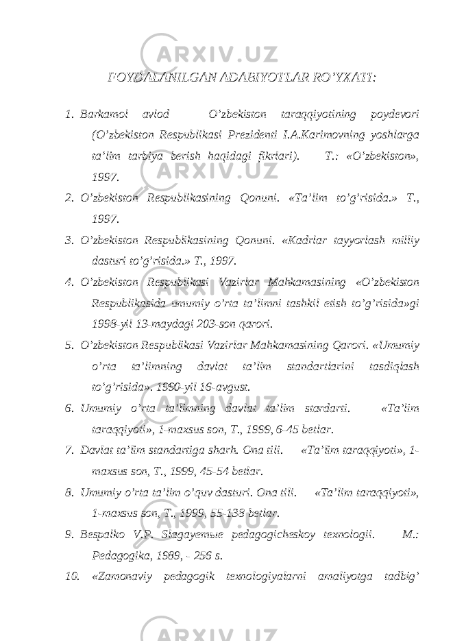 FOYDALANILGAN ADABIYOTLAR RO’YXATI: 1. Barkamol avlod — O’zbekiston taraqqiyotining poydevori (O’zbekiston Respublikasi Prezidenti I.A.Karimovning yoshlarga ta’lim tarbiya berish haqidagi fikrlari). — T.: «O’zbekiston», 1997. 2. O’zbekiston Respublikasining Qonuni. «Ta’lim to’g’risida.» T., 1997. 3. O’zbekiston Respublikasining Qonuni. «Kadrlar tayyorlash milliy dasturi to’g’risida.» T., 1997. 4. O’zbekiston Respublikasi Vazirlar Mahkamasining «O’zbekiston Respublikasida umumiy o’rta ta’limni tashkil etish to’g’risida»gi 1998-yil 13-maydagi 203-son qarori. 5. O’zbekiston Respublikasi Vazirlar Mahkamasining Qarori. «Umumiy o’rta ta’limning davlat ta’lim standartlarini tasdiqlash to’g’risida». 1990-yil 16-avgust. 6. Umumiy o’rta ta’limning davlat ta’lim stardarti. — «Ta’lim taraqqiyoti», 1-maxsus son, T., 1999, 6-45 betlar. 7. Davlat ta’lim standartiga sharh. Ona tili. — «Ta’lim taraqqiyoti», 1- maxsus son, T., 1999, 45-54 betlar. 8. Umumiy o’rta ta’lim o’quv dasturi. Ona tili. — «Ta’lim taraqqiyoti», 1-maxsus son, T., 1999, 55-138 betlar. 9. Bespalko V.P. Slagayem ы e p edagogicheskoy texnologii. — M.: Pedagogika, 1989, - 256 s. 10. «Zamonaviy pedagogik texnologiyalarni amaliyotga tadbig’ 