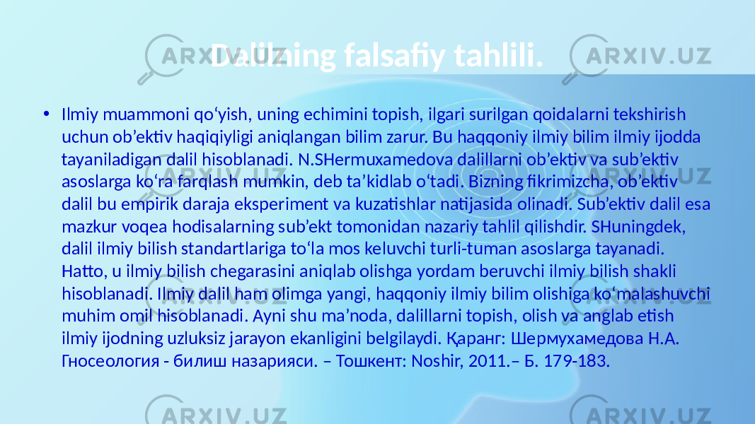 Dalilning falsafiy tahlili. • Ilmiy muammoni qo‘yish, uning echimini topish, ilgari surilgan qoidalarni tekshirish uchun ob’ektiv haqiqiyligi aniqlangan bilim zarur. Bu haqqoniy ilmiy bilim ilmiy ijodda tayaniladigan dalil hisoblanadi. N.SHermuxamedova dalillarni ob’ektiv va sub’ektiv asoslarga ko‘ra farqlash mumkin, deb ta’kidlab o‘tadi. Bizning fikrimizcha, ob’ektiv dalil bu empirik daraja eksperiment va kuzatishlar natijasida olinadi. Sub’ektiv dalil esa mazkur voqea hodisalarning sub’ekt tomonidan nazariy tahlil qilishdir. SHuningdek, dalil ilmiy bilish standartlariga to‘la mos keluvchi turli-tuman asoslarga tayanadi. Hatto, u ilmiy bilish chegarasini aniqlab olishga yordam beruvchi ilmiy bilish shakli hisoblanadi. Ilmiy dalil ham olimga yangi, haqqoniy ilmiy bilim olishiga ko‘malashuvchi muhim omil hisoblanadi. Ayni shu ma’noda, dalillarni topish, olish va anglab etish ilmiy ijodning uzluksiz jarayon ekanligini belgilaydi. Қаранг: Шермухамедова Н.А. Гносеология - билиш назарияси. – Тошкент: Noshir, 2011.– Б. 179-183. 