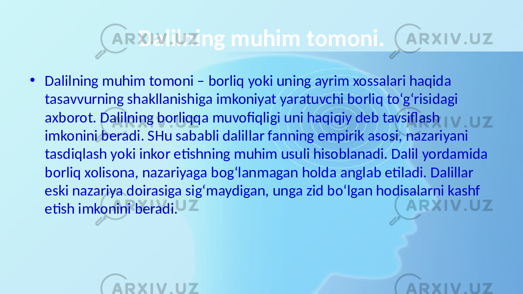 Dalilning muhim tomoni. • Dalilning muhim tomoni – borliq yoki uning ayrim xossalari haqida tasavvurning shakllanishiga imkoniyat yaratuvchi borliq to‘g‘risidagi axborot. Dalilning borliqqa muvofiqligi uni haqiqiy deb tavsiflash imkonini beradi. SHu sababli dalillar fanning empirik asosi, nazariyani tasdiqlash yoki inkor etishning muhim usuli hisoblanadi. Dalil yordamida borliq xolisona, nazariyaga bog‘lanmagan holda anglab etiladi. Dalillar eski nazariya doirasiga sig‘maydigan, unga zid bo‘lgan hodisalarni kashf etish imkonini beradi. 