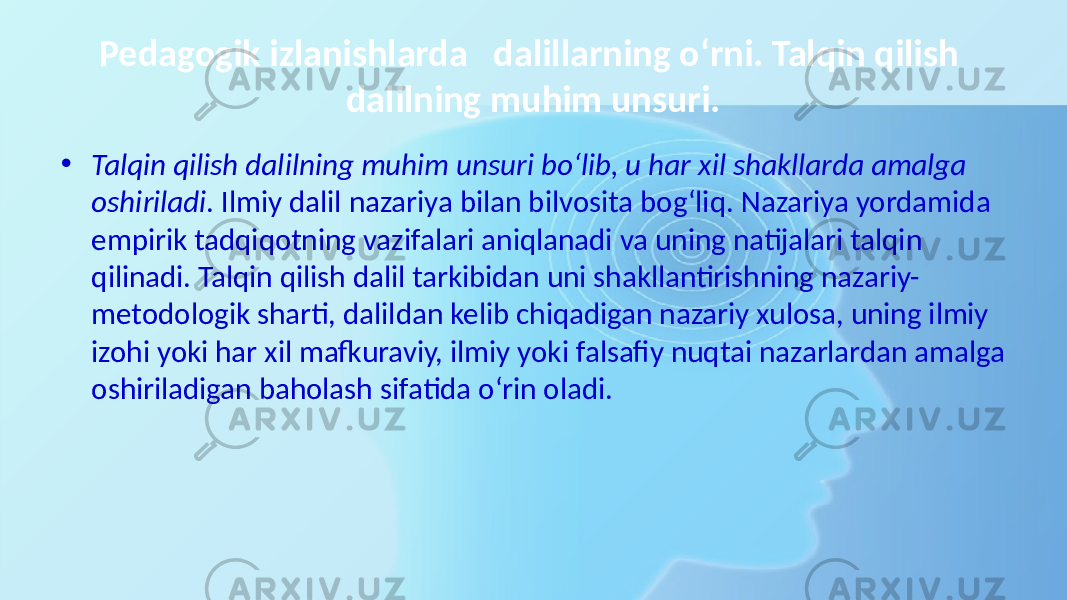 Pedagogik izlanishlarda dalillarning o‘rni. Talqin qilish dalilning muhim unsuri. • Talqin qilish dalilning muhim unsuri bo‘lib, u har xil shakllarda amalga oshiriladi . Ilmiy dalil nazariya bilan bilvosita bog‘liq. Nazariya yordamida empirik tadqiqotning vazifalari aniqlanadi va uning natijalari talqin qilinadi. Talqin qilish dalil tarkibidan uni shakllantirishning nazariy- metodologik sharti, dalildan kelib chiqadigan nazariy xulosa, uning ilmiy izohi yoki har xil mafkuraviy, ilmiy yoki falsafiy nuqtai nazarlardan amalga oshiriladigan baholash sifatida o‘rin oladi. 