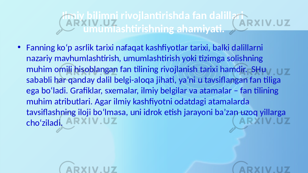 Ilmiy bilimni rivojlantirishda fan dalillari umumlashtirishning ahamiyati. • Fanning ko‘p asrlik tarixi nafaqat kashfiyotlar tarixi, balki dalillarni nazariy mavhumlashtirish, umumlashtirish yoki tizimga solishning muhim omili hisoblangan fan tilining rivojlanish tarixi hamdir. SHu sababli har qanday dalil belgi-aloqa jihati, ya’ni u tavsiflangan fan tiliga ega bo‘ladi. Grafiklar, sxemalar, ilmiy belgilar va atamalar – fan tilining muhim atributlari. Agar ilmiy kashfiyotni odatdagi atamalarda tavsiflashning iloji bo‘lmasa, uni idrok etish jarayoni ba’zan uzoq yillarga cho‘ziladi. 