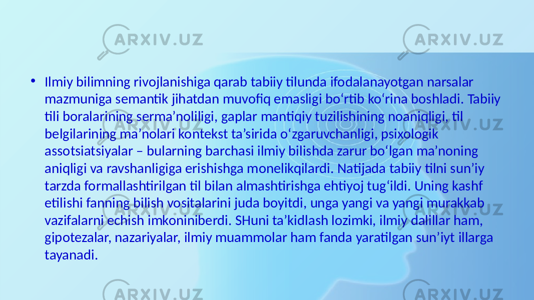 • Ilmiy bilimning rivojlanishiga qarab tabiiy tilunda ifodalanayotgan narsalar mazmuniga semantik jihatdan muvofiq emasligi bo‘rtib ko‘rina boshladi. Tabiiy tili boralarining serma’noliligi, gaplar mantiqiy tuzilishining noaniqligi, til belgilarining ma’nolari kontekst ta’sirida o‘zgaruvchanligi, psixologik assotsiatsiyalar – bularning barchasi ilmiy bilishda zarur bo‘lgan ma’noning aniqligi va ravshanligiga erishishga monelikqilardi. Natijada tabiiy tilni sun’iy tarzda formallashtirilgan til bilan almashtirishga ehtiyoj tug‘ildi. Uning kashf etilishi fanning bilish vositalarini juda boyitdi, unga yangi va yangi murakkab vazifalarni echish imkoniniberdi. SHuni ta’kidlash lozimki, ilmiy dalillar ham, gipotezalar, nazariyalar, ilmiy muammolar ham fanda yaratilgan sun’iyt illarga tayanadi. 