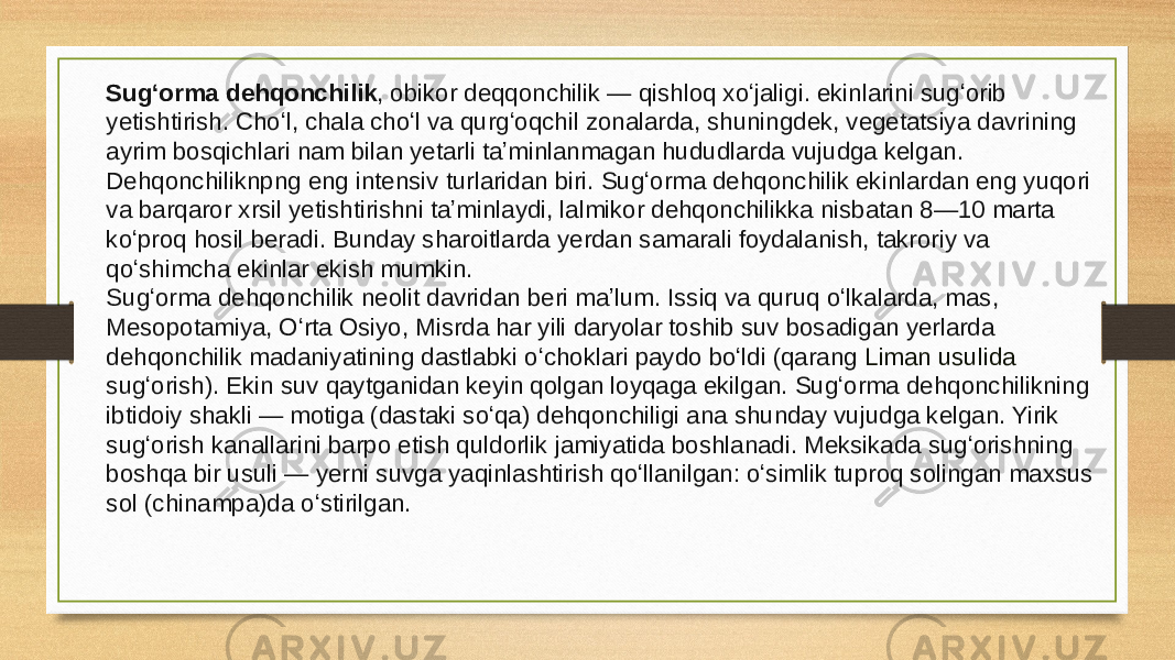 Sugʻorma dehqonchilik , obikor deqqonchilik — qishloq xoʻjaligi. ekinlarini sugʻorib yetishtirish. Choʻl, chala choʻl va qurgʻoqchil zonalarda, shuningdek, vegetatsiya davrining ayrim bosqichlari nam bilan yetarli taʼminlanmagan hududlarda vujudga kelgan. Dehqonchiliknpng eng intensiv turlaridan biri. Sugʻorma dehqonchilik ekinlardan eng yuqori va barqaror xrsil yetishtirishni taʼminlaydi, lalmikor dehqonchilikka nisbatan 8—10 marta koʻproq hosil beradi. Bunday sharoitlarda yerdan samarali foydalanish, takroriy va qoʻshimcha ekinlar ekish mumkin. Sugʻorma dehqonchilik neolit davridan beri maʼlum. Issiq va quruq oʻlkalarda, mas, Mesopotamiya, Oʻrta Osiyo, Misrda har yili daryolar toshib suv bosadigan yerlarda dehqonchilik madaniyatining dastlabki oʻchoklari paydo boʻldi (qarang  Liman usulida sugʻorish ). Ekin suv qaytganidan keyin qolgan loyqaga ekilgan. Sugʻorma dehqonchilikning ibtidoiy shakli — motiga (dastaki soʻqa) dehqonchiligi ana shunday vujudga kelgan. Yirik sugʻorish kanallarini barpo etish quldorlik jamiyatida boshlanadi. Meksikada sugʻorishning boshqa bir usuli — yerni suvga yaqinlashtirish qoʻllanilgan: oʻsimlik tuproq solingan maxsus sol (chinampa)da oʻstirilgan. 