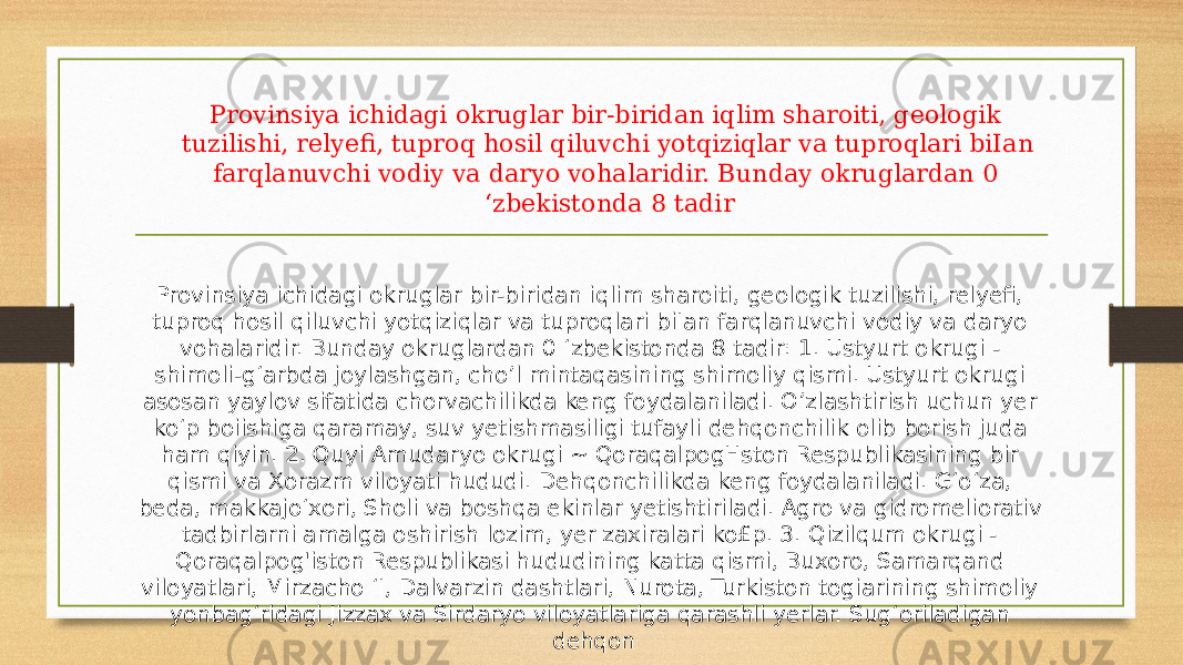 Provinsiya ichidagi okruglar bir-biridan iqlim sharoiti, geologik tuzilishi, relyefi, tuproq hosil qiluvchi yotqiziqlar va tuproqlari biIan farqlanuvchi vodiy va daryo vohalaridir. Bunday okruglardan 0 ‘zbekistonda 8 tadir Provinsiya ichidagi okruglar bir-biridan iqlim sharoiti, geologik tuzilishi, relyefi, tuproq hosil qiluvchi yotqiziqlar va tuproqlari biIan farqlanuvchi vodiy va daryo vohalaridir. Bunday okruglardan 0 ‘zbekistonda 8 tadir: 1. Ustyurt okrugi - shimoli-g‘arbda joylashgan, cho’l mintaqasining shimoliy qismi. Ustyurt okrugi asosan yaylov sifatida chorvachilikda keng foydalaniladi. O’zlashtirish uchun yer ko‘p boiishiga qaramay, suv yetishmasiligi tufayli dehqonchilik olib borish juda ham qiyin. 2. Quyi Amudaryo okrugi ~ QoraqalpogHston Respublikasining bir qismi va Xorazm viloyati hududi. Dehqonchilikda keng foydalaniladi. G‘o‘za, beda, makkajo‘xori, Sholi va boshqa ekinlar yetishtiriladi. Agro va gidromeliorativ tadbirlarni amalga oshirish lozim, yer zaxiralari ko£p. 3. Qizilqum okrugi - Qoraqalpog&#39;iston Respublikasi hududining katta qismi, Buxoro, Samarqand viloyatlari, Mirzacho ‘I, Dalvarzin dashtlari, Nurota, Turkiston togiarining shimoliy yonbag‘ridagi Jizzax va Sirdaryo viloyatlariga qarashli yerlar. Sug‘oriladigan dehqon 