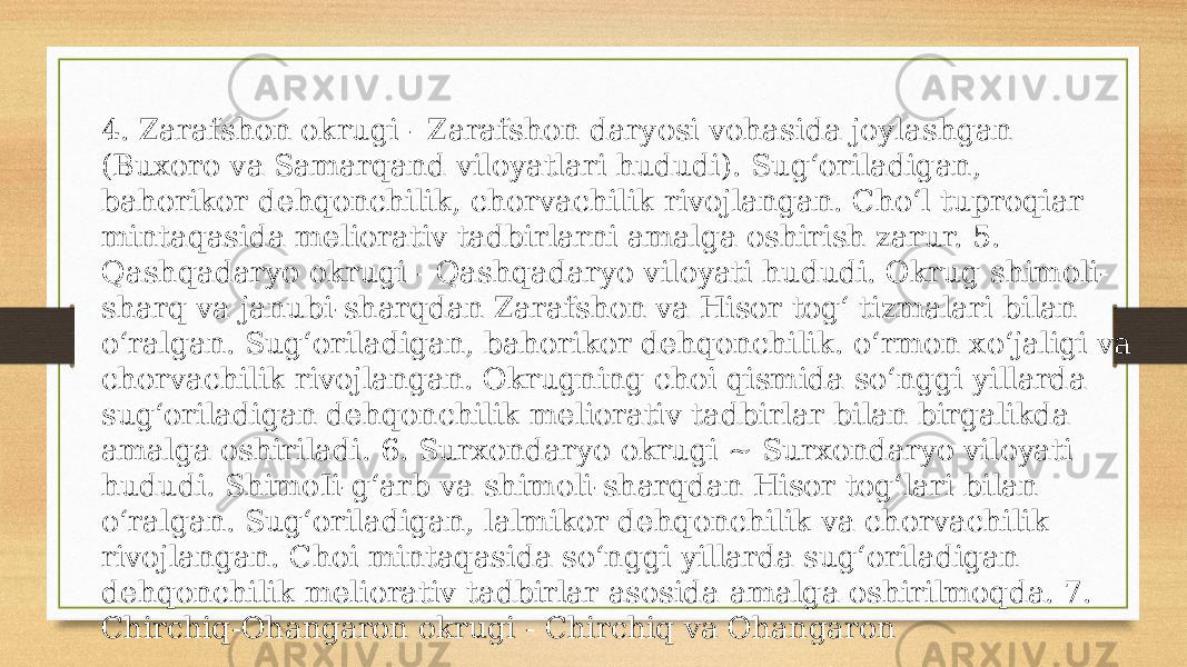 4. Zarafshon okrugi - Zarafshon daryosi vohasida joylashgan (Buxoro va Samarqand viloyatlari hududi). Sug‘oriladigan, bahorikor dehqonchilik, chorvachilik rivojlangan. Cho‘l tuproqiar mintaqasida meliorativ tadbirlarni amalga oshirish zarur. 5. Qashqadaryo okrugi - Qashqadaryo viloyati hududi. Okrug shimoli- sharq va janubi-sharqdan Zarafshon va Hisor tog‘ tizmalari bilan o‘ralgan. Sug‘oriladigan, bahorikor dehqonchilik. o‘rmon xo‘jaligi va chorvachilik rivojlangan. Okrugning choi qismida so‘nggi yillarda sug‘oriladigan dehqonchilik meliorativ tadbirlar bilan birgalikda amalga oshiriladi. 6. Surxondaryo okrugi ~ Surxondaryo viloyati hududi. ShimoIi-g‘arb va shimoli-sharqdan Hisor tog‘lari bilan o‘ralgan. Sug‘oriladigan, lalmikor dehqonchilik va chorvachilik rivojlangan. Choi mintaqasida so‘nggi yillarda sug‘oriladigan dehqonchilik meliorativ tadbirlar asosida amalga oshirilmoqda. 7. Chirchiq-Ohangaron okrugi - Chirchiq va Ohangaron 