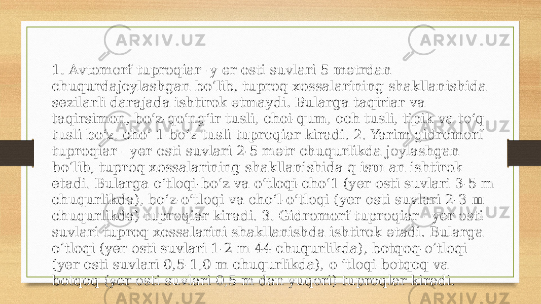 1. Avtomorf tuproqiar -y er osti suvlari 5 metrdan chuqurdajoylashgan bo‘lib, tuproq xossalarining shakllanishida sezilarli darajada ishtirok etmaydi. Bularga taqiriar va taqirsimon, bo‘z-qo‘ng‘ir tusli, choi-qum, och tusli, tipik va to‘q tusli bo‘z, cho‘ 1-bo‘z tusli tuproqiar kiradi. 2. Yarim gidromorf tuproqiar - yer osti suvlari 2-5 metr chuqurlikda joylashgan bo‘lib, tuproq xossalarining shakllanishida q ism an ishtirok etadi. Bularga o‘tloqi-bo‘z va o‘tloqi-cho‘1 (yer osti suvlari 3-5 m chuqurlikda), bo‘z-o‘tloqi va cho‘l-o‘tloqi (yer osti suvlari 2-3 ш chuqurlikda) tuproqiar kiradi. 3. Gidromorf tuproqiar - yer osti suvlari tuproq xossalarini shakllanishda ishtirok etadi. Bularga o‘tloqi (yer osti suvlari 1-2 m 44 chuqurlikda), botqoq-o‘tloqi (yer osti suvlari 0,5-1,0 m chuqurlikda), o ‘tloqi-botqoq va botqoq (yer osti suvlari 0,5 m dan yuqori) tuproqlar kiradi. 