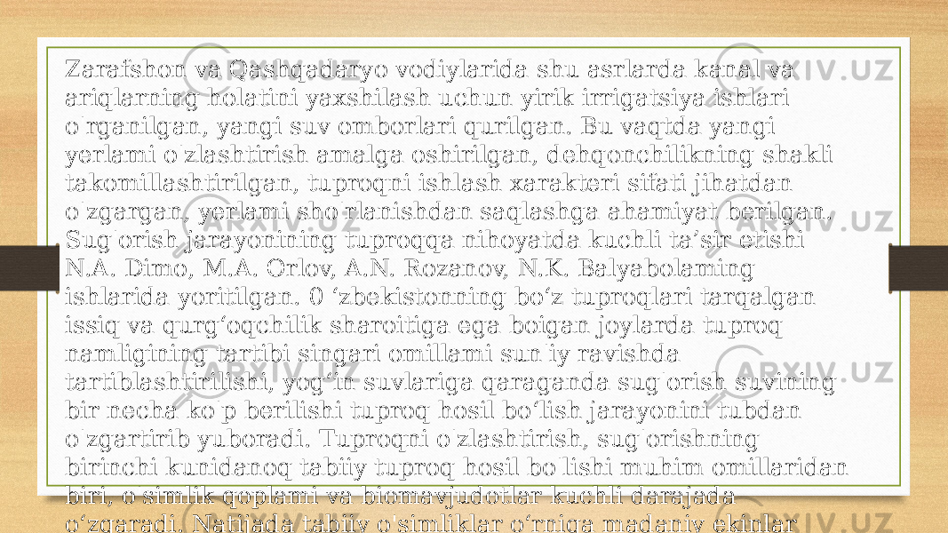 Zarafshon va Qashqadaryo vodiylarida shu asrlarda kanal va ariqlarning holatini yaxshilash uchun yirik irrigatsiya ishlari o&#39;rganilgan, yangi suv omborlari qurilgan. Bu vaqtda yangi yerlami o&#39;zlashtirish amalga oshirilgan, dehqonchilikning shakli takomillashtirilgan, tuproqni ishlash xarakteri sifati jihatdan o&#39;zgargan, yerlami sho&#39;rlanishdan saqlashga ahamiyat berilgan. Sug&#39;orish jarayonining tuproqqa nihoyatda kuchli ta’sir etishi N.A. Dimo, M.A. Orlov, A.N. Rozanov, N.K. Balyabolaming ishlarida yoritilgan. 0 ‘zbekistonning bo‘z tuproqlari tarqalgan issiq va qurg‘oqchilik sharoitiga ega boigan joylarda tuproq namligining tartibi singari omillami sun&#39;iy ravishda tartiblashtirilishi, yog‘in suvlariga qaraganda sug&#39;orish suvining bir necha ko&#39;p berilishi tuproq hosil bo‘lish jarayonini tubdan o&#39;zgartirib yuboradi. Tuproqni o&#39;zlashtirish, sug&#39;orishning birinchi kunidanoq tabiiy tuproq hosil bo&#39;lishi muhim omillaridan biri, o&#39;simlik qoplami va biomavjudotlar kuchli darajada o‘zgaradi. Natijada tabiiy o&#39;simliklar o‘rniga madaniy ekinlar ekiladi. Bu ekinlaming tuproqqa bo&#39;lgan talabi ham, tuproqqa qoldiradigan qoldiqlari va miqdori, 37 ularning chirish va chirindiga aylanish jarayonlari ham tabiiy o‘simliklardan tamomila farq qiladi. 