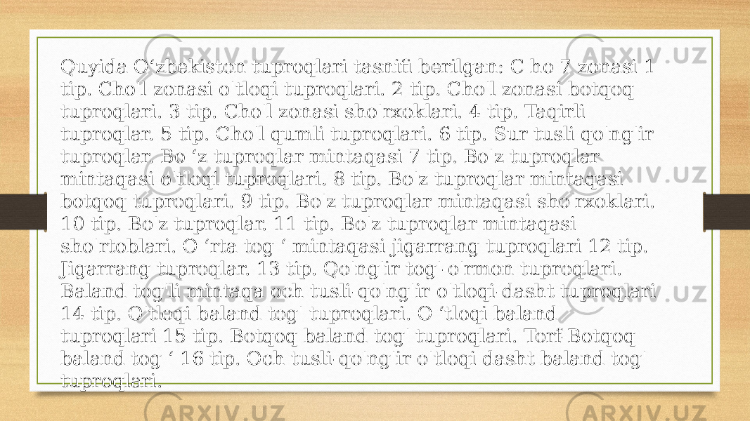 Quyida O‘zbekiston tuproqlari tasnifi berilgan: С ho 7 zonasi 1 tip. Cho&#39;l zonasi o&#39;tloqi tuproqlari. 2 tip. Cho&#39;l zonasi botqoq tuproqlari. 3 tip. Cho&#39;l zonasi sho&#39;rxoklari. 4 tip. Taqirli tuproqlar. 5 tip. Cho&#39;l qumli tuproqlari. 6 tip. Sur tusli qo&#39;ng&#39;ir tuproqlar. Bo ‘z tuproqlar mintaqasi 7 tip. Bo&#39;z tuproqlar mintaqasi o&#39;tloqi tuproqlari. 8 tip. Bo&#39;z tuproqlar mintaqasi botqoq tuproqlari. 9 tip. Bo&#39;z tuproqlar mintaqasi sho&#39;rxoklari. 10 tip. Bo&#39;z tuproqlar. 11 tip. Bo&#39;z tuproqlar mintaqasi sho&#39;rtoblari. О ‘rta tog ‘ mintaqasi jigarrang tuproqlari 12 tip. Jigarrang tuproqlar. 13 tip. Qo&#39;ng&#39;ir tog&#39;-o&#39;rmon tuproqlari. Baland tog&#39;li mintaqa och tusli-qo&#39;ng&#39;ir o&#39;tloqi-dasht tuproqlari 14 tip. O&#39;tloqi baland tog&#39; tuproqlari. О ‘tloqi baland tuproqlari 15 tip. Botqoq baland tog&#39; tuproqlari. Torf-Botqoq baland tog ‘ 16 tip. Och tusli-qo&#39;ng&#39;ir o&#39;tloqi dasht baland tog&#39; tuproqlari. 