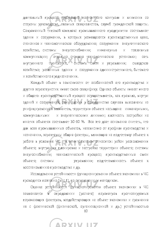 длительный процесс, требующий постоянного контроля и внимания со стороны руководства, главных специалистов, служб гражданской защиты. Современный типовой комплекс промышленного предприятия составляют здания и сооружения, в которых размещаются производственные цеха, станочное и технологическое оборудование; сооружения энергетического хозяйства, системы энергоснабжения; инженерные и топливные коммуникации; отдельно стоящие технологические установки; сеть внутреннего транспорта, системы связи и управления; складское хозяйство; различные здания и сооружения административного, бытового и хозяйственного предназначения. Каждый объект в зависимости от особенностей его производства и других характеристик имеет свою специфику. Однако объекты имеют много и общего: производственный процесс осуществляется, как правило, внутри зданий и сооружений, сами здания в большинстве случаев выполнены из унифицированных элементов, территория объекта насыщена инженерными, коммунальными и энергетическими линиями; плотность застройки на многих объектах составляет 30-60 %. Все это дает основание считать, что для всех промышленных объектов, независимо от профиля производства и назначения, характерны общие факторы, влияющие на подготовку объекта к работе в условиях ЧС. К этим факторам относятся: район расположения объекта; внутренняя планировка и застройка территории объекта; системы энергоснабжения; технологический процесс; производственные связи объекта; системы управления; подготовленность объекта к восстановлению производства и др. Исследование устойчивости функционирования объекта экономики в ЧС проводится поэтапно (рис.1), по определенным методикам. Оценка устойчивости функционирования объекта экономики в ЧС заключается в определении (расчете) параметров прогнозируемых поражающих факторов, воздействующих на объект экономики и сравнение их с фактической (физической, организационной и др.) устойчивостью 10 